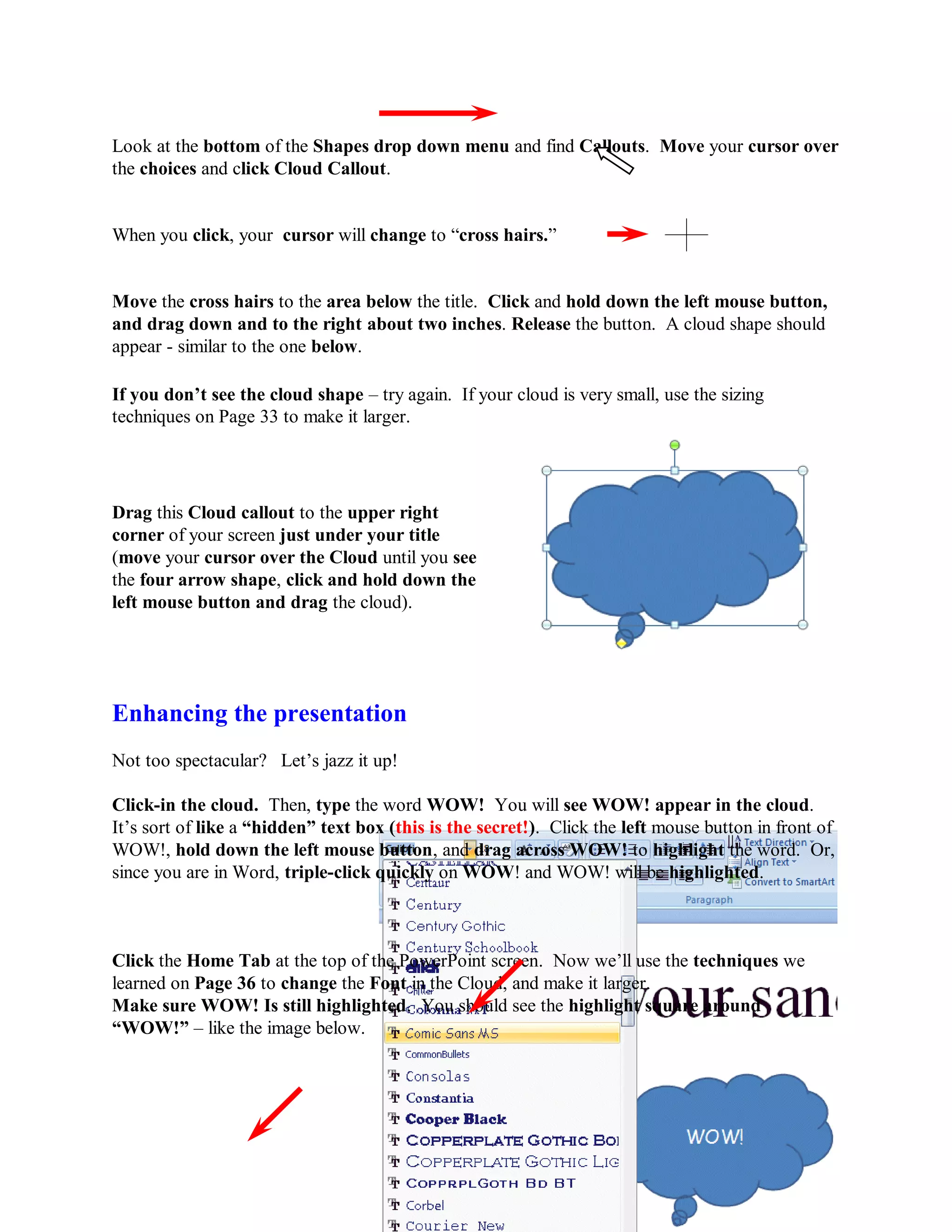 Look at the bottom of the Shapes drop down menu and find Callouts. Move your cursor over
the choices and click Cloud Callout.


When you click, your cursor will change to “cross hairs.”


Move the cross hairs to the area below the title. Click and hold down the left mouse button,
and drag down and to the right about two inches. Release the button. A cloud shape should
appear - similar to the one below.

If you don‟t see the cloud shape – try again. If your cloud is very small, use the sizing
techniques on Page 33 to make it larger.




Drag this Cloud callout to the upper right
corner of your screen just under your title
(move your cursor over the Cloud until you see
the four arrow shape, click and hold down the
left mouse button and drag the cloud).




Enhancing the presentation
Not too spectacular? Let’s jazz it up!

Click-in the cloud. Then, type the word WOW! You will see WOW! appear in the cloud.
It’s sort of like a “hidden” text box (this is the secret!). Click the left mouse button in front of
WOW!, hold down the left mouse button, and drag across WOW! to highlight the word. Or,
since you are in Word, triple-click quickly on WOW! and WOW! will be highlighted.



Click the Home Tab at the top of the PowerPoint screen. Now we’ll use the techniques we
learned on Page 36 to change the Font in the Cloud, and make it larger.
Make sure WOW! Is still highlighted. You should see the highlight square around
“WOW!” – like the image below.




                                                 38
 