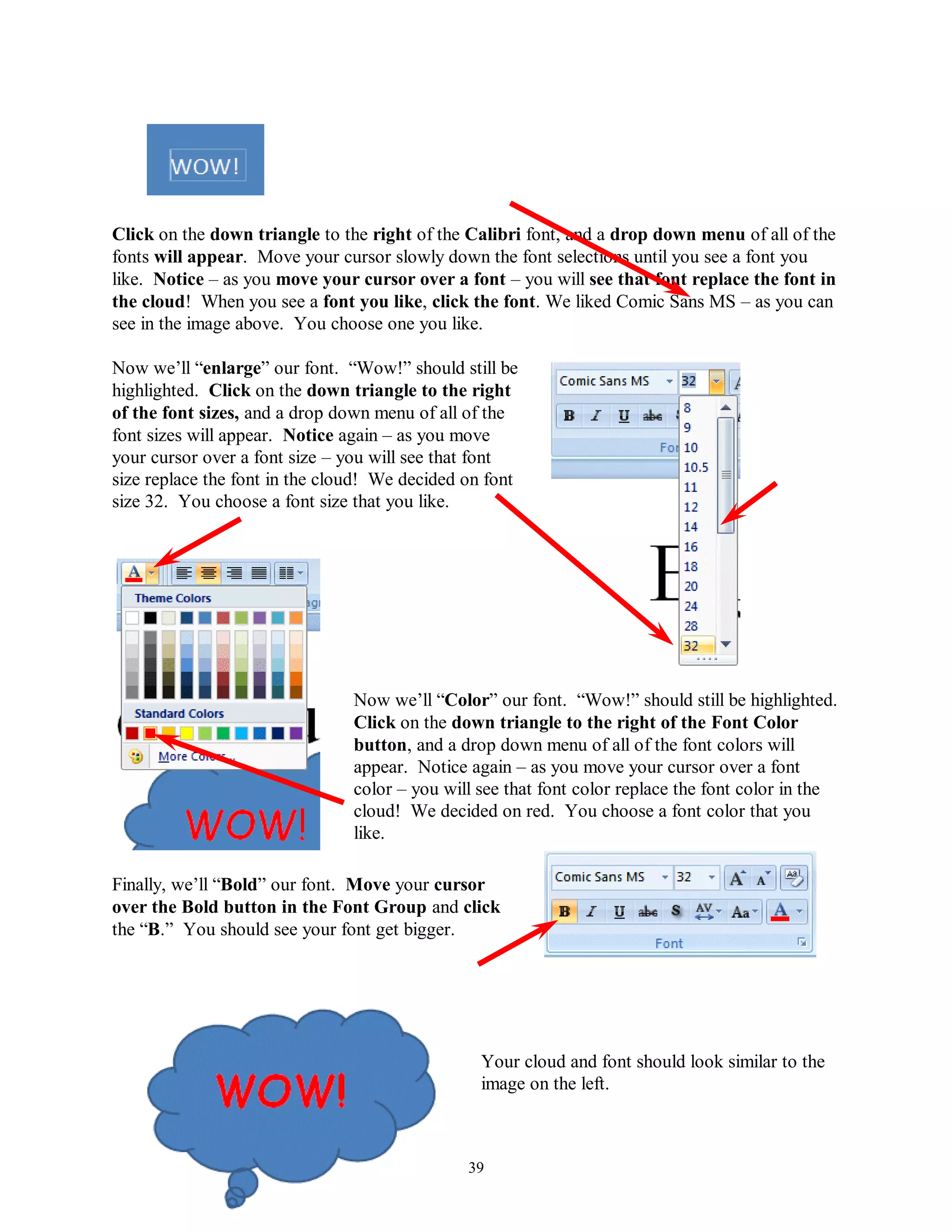 Click on the down triangle to the right of the Calibri font, and a drop down menu of all of the
fonts will appear. Move your cursor slowly down the font selections until you see a font you
like. Notice – as you move your cursor over a font – you will see that font replace the font in
the cloud! When you see a font you like, click the font. We liked Comic Sans MS – as you can
see in the image above. You choose one you like.

Now we’ll “enlarge” our font. “Wow!” should still be
highlighted. Click on the down triangle to the right
of the font sizes, and a drop down menu of all of the
font sizes will appear. Notice again – as you move
your cursor over a font size – you will see that font
size replace the font in the cloud! We decided on font
size 32. You choose a font size that you like.




                                Now we’ll “Color” our font. “Wow!” should still be highlighted.
                                Click on the down triangle to the right of the Font Color
                                button, and a drop down menu of all of the font colors will
                                appear. Notice again – as you move your cursor over a font
                                color – you will see that font color replace the font color in the
                                cloud! We decided on red. You choose a font color that you
                                like.

Finally, we’ll “Bold” our font. Move your cursor
over the Bold button in the Font Group and click
the “B.” You should see your font get bigger.




                                                 Your cloud and font should look similar to the
                                                 image on the left.



                                               39
 