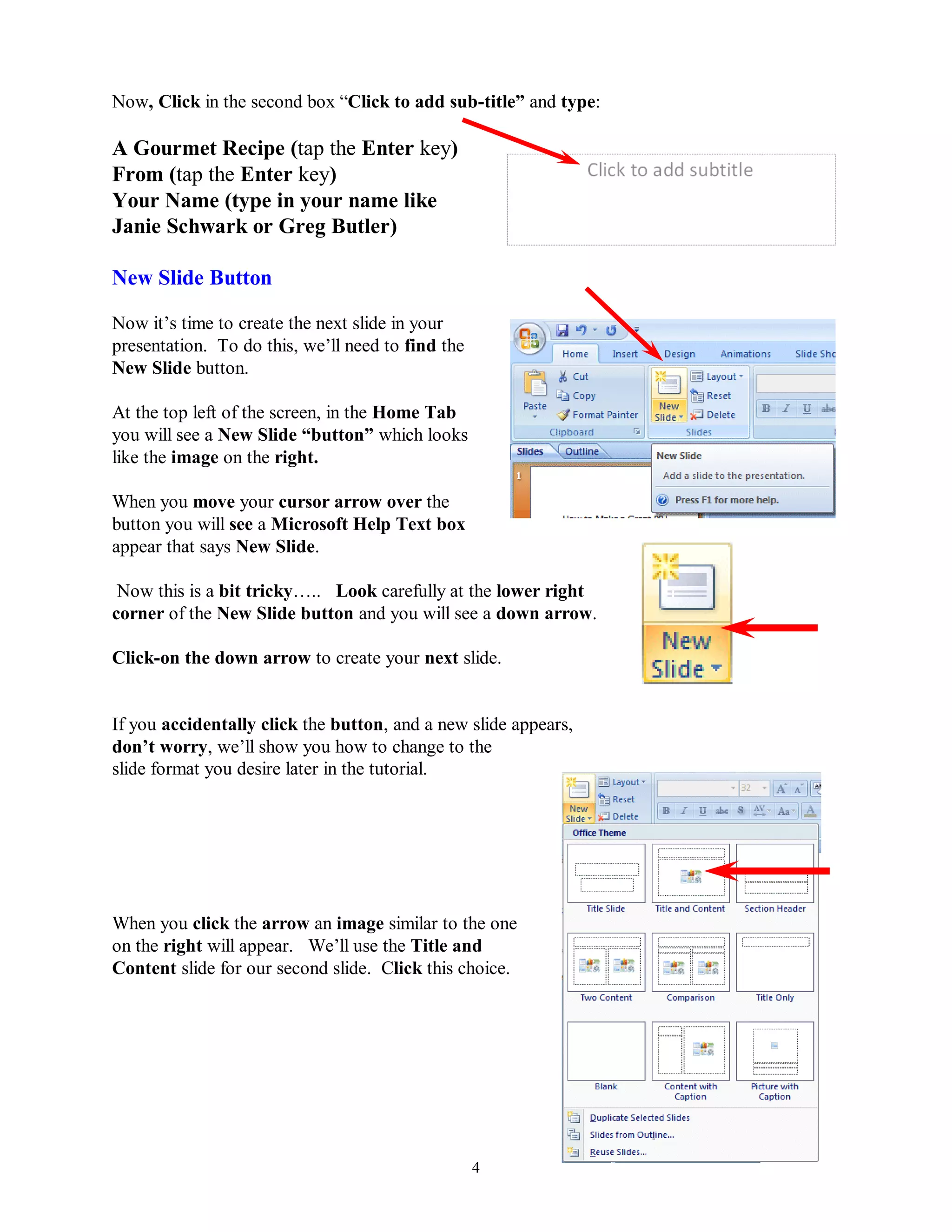 Now, Click in the second box “Click to add sub-title” and type:

A Gourmet Recipe (tap the Enter key)
From (tap the Enter key)
Your Name (type in your name like
Janie Schwark or Greg Butler)

New Slide Button

Now it’s time to create the next slide in your
presentation. To do this, we’ll need to find the
New Slide button.

At the top left of the screen, in the Home Tab
you will see a New Slide “button” which looks
like the image on the right.

When you move your cursor arrow over the
button you will see a Microsoft Help Text box
appear that says New Slide.

 Now this is a bit tricky….. Look carefully at the lower right
corner of the New Slide button and you will see a down arrow.

Click-on the down arrow to create your next slide.


If you accidentally click the button, and a new slide appears,
don‟t worry, we’ll show you how to change to the
slide format you desire later in the tutorial.




When you click the arrow an image similar to the one
on the right will appear. We’ll use the Title and
Content slide for our second slide. Click this choice.




                                                   4
 