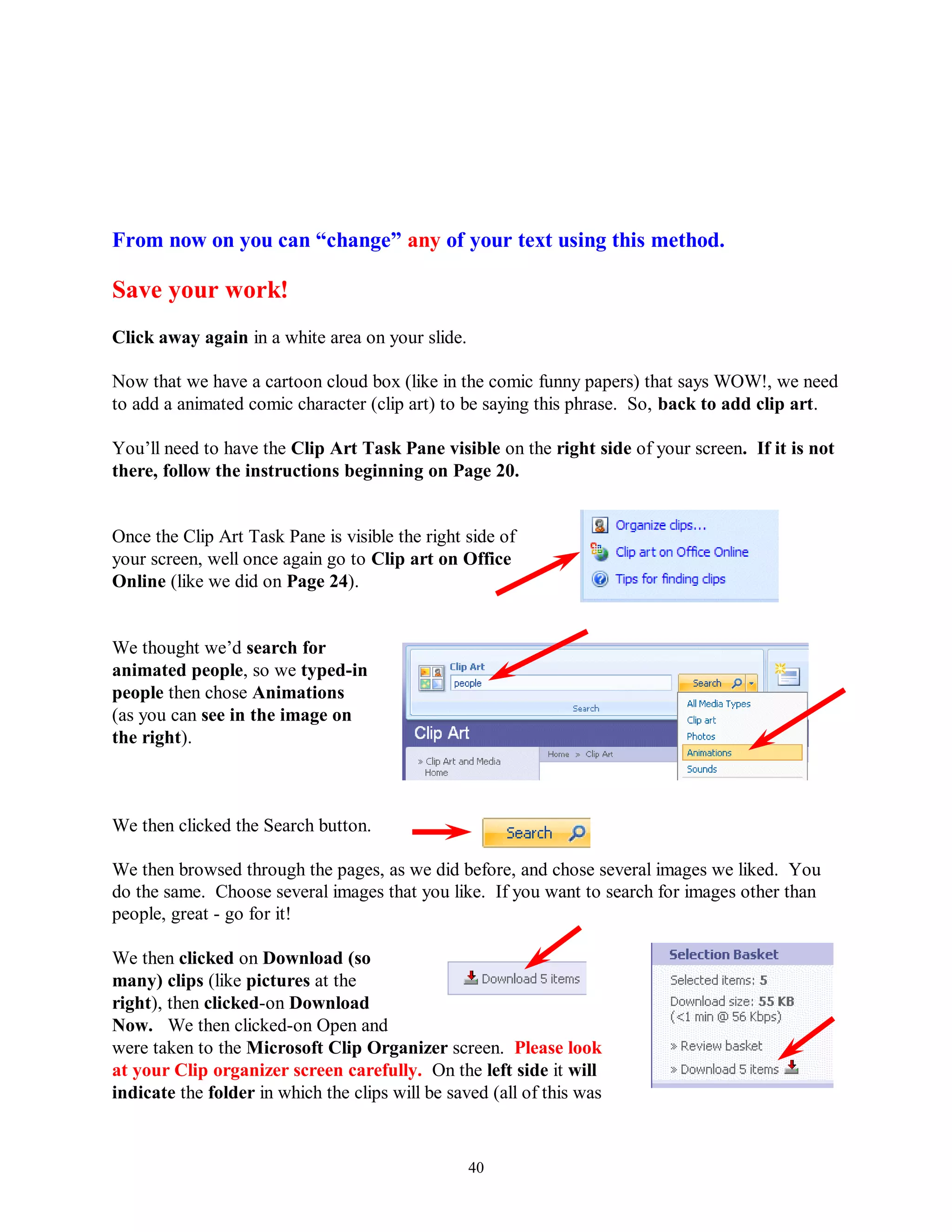 From now on you can “change” any of your text using this method.

Save your work!
Click away again in a white area on your slide.

Now that we have a cartoon cloud box (like in the comic funny papers) that says WOW!, we need
to add a animated comic character (clip art) to be saying this phrase. So, back to add clip art.

You’ll need to have the Clip Art Task Pane visible on the right side of your screen. If it is not
there, follow the instructions beginning on Page 20.


Once the Clip Art Task Pane is visible the right side of
your screen, well once again go to Clip art on Office
Online (like we did on Page 24).


We thought we’d search for
animated people, so we typed-in
people then chose Animations
(as you can see in the image on
the right).



We then clicked the Search button.

We then browsed through the pages, as we did before, and chose several images we liked. You
do the same. Choose several images that you like. If you want to search for images other than
people, great - go for it!

We then clicked on Download (so
many) clips (like pictures at the
right), then clicked-on Download
Now. We then clicked-on Open and
were taken to the Microsoft Clip Organizer screen. Please look
at your Clip organizer screen carefully. On the left side it will
indicate the folder in which the clips will be saved (all of this was


                                                  40
 