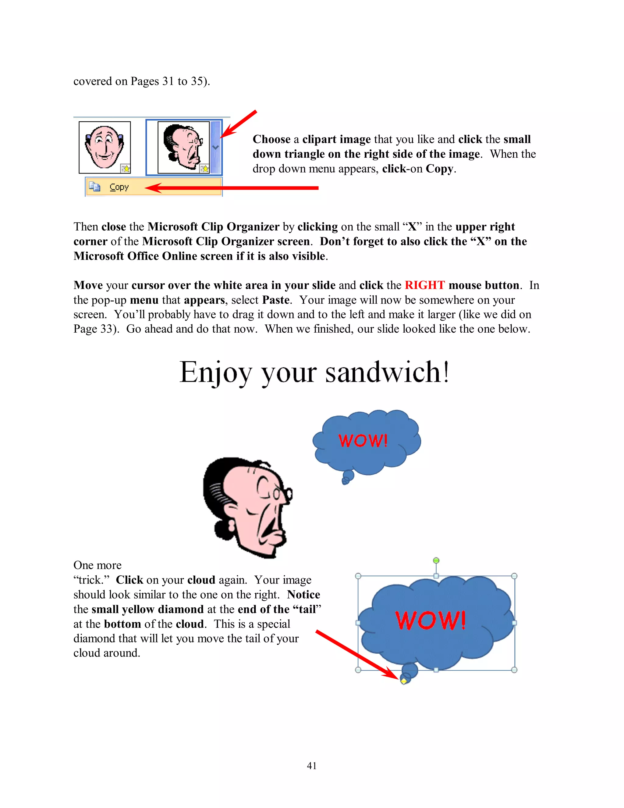 covered on Pages 31 to 35).



                                    Choose a clipart image that you like and click the small
                                    down triangle on the right side of the image. When the
                                    drop down menu appears, click-on Copy.



Then close the Microsoft Clip Organizer by clicking on the small “X” in the upper right
corner of the Microsoft Clip Organizer screen. Don‟t forget to also click the “X” on the
Microsoft Office Online screen if it is also visible.

Move your cursor over the white area in your slide and click the RIGHT mouse button. In
the pop-up menu that appears, select Paste. Your image will now be somewhere on your
screen. You’ll probably have to drag it down and to the left and make it larger (like we did on
Page 33). Go ahead and do that now. When we finished, our slide looked like the one below.




One more
“trick.” Click on your cloud again. Your image
should look similar to the one on the right. Notice
the small yellow diamond at the end of the “tail”
at the bottom of the cloud. This is a special
diamond that will let you move the tail of your
cloud around.




                                                41
 
