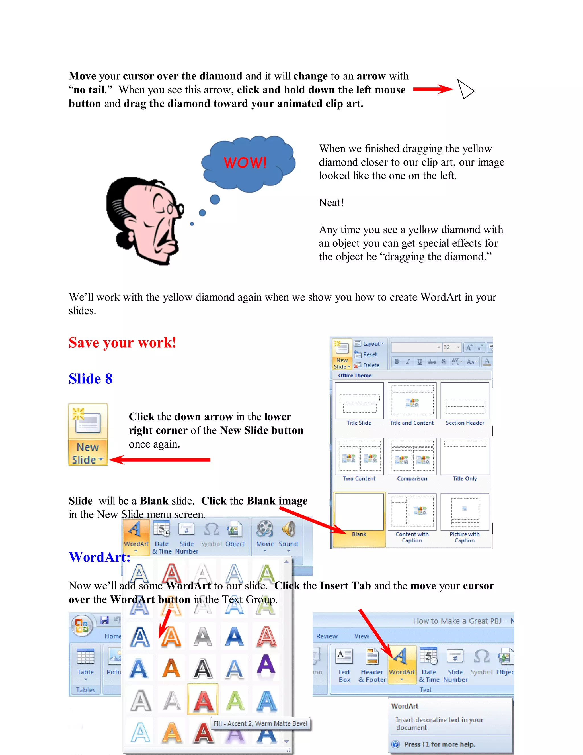 Move your cursor over the diamond and it will change to an arrow with
“no tail.” When you see this arrow, click and hold down the left mouse
button and drag the diamond toward your animated clip art.


                                                     When we finished dragging the yellow
                                                     diamond closer to our clip art, our image
                                                     looked like the one on the left.

                                                     Neat!

                                                     Any time you see a yellow diamond with
                                                     an object you can get special effects for
                                                     the object be “dragging the diamond.”


We’ll work with the yellow diamond again when we show you how to create WordArt in your
slides.

Save your work!

Slide 8

            Click the down arrow in the lower
            right corner of the New Slide button
            once again.



Slide will be a Blank slide. Click the Blank image
in the New Slide menu screen.


WordArt:
Now we’ll add some WordArt to our slide. Click the Insert Tab and the move your cursor
over the WordArt button in the Text Group.




                                             42
 