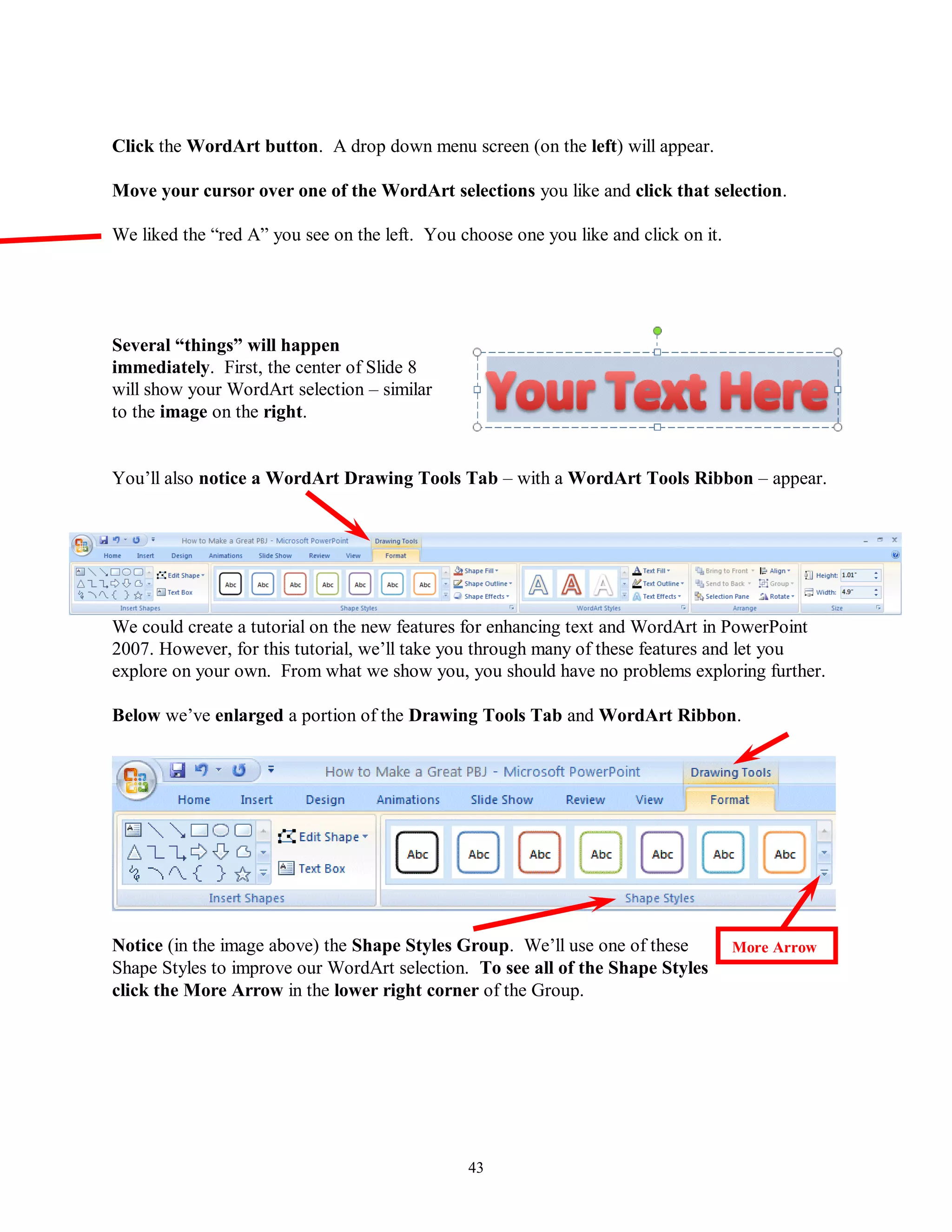 Click the WordArt button. A drop down menu screen (on the left) will appear.

Move your cursor over one of the WordArt selections you like and click that selection.

We liked the “red A” you see on the left. You choose one you like and click on it.




Several “things” will happen
immediately. First, the center of Slide 8
will show your WordArt selection – similar
to the image on the right.


You’ll also notice a WordArt Drawing Tools Tab – with a WordArt Tools Ribbon – appear.




We could create a tutorial on the new features for enhancing text and WordArt in PowerPoint
2007. However, for this tutorial, we’ll take you through many of these features and let you
explore on your own. From what we show you, you should have no problems exploring further.

Below we’ve enlarged a portion of the Drawing Tools Tab and WordArt Ribbon.




Notice (in the image above) the Shape Styles Group. We’ll use one of these           More Arrow
Shape Styles to improve our WordArt selection. To see all of the Shape Styles
click the More Arrow in the lower right corner of the Group.




                                               43
 