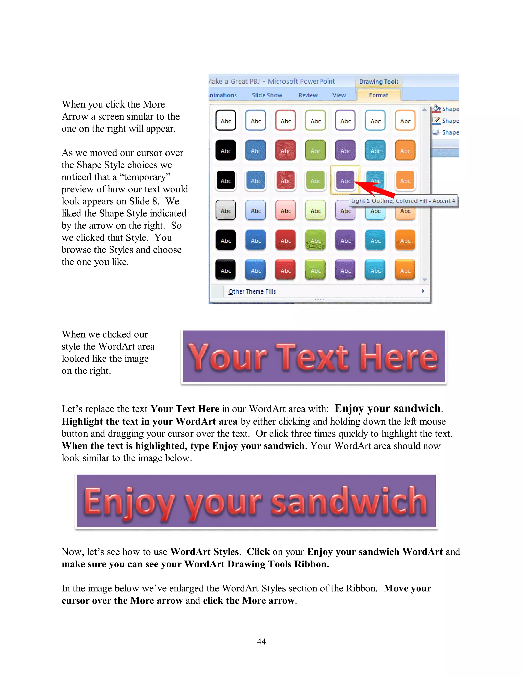 When you click the More
Arrow a screen similar to the
one on the right will appear.

As we moved our cursor over
the Shape Style choices we
noticed that a “temporary”
preview of how our text would
look appears on Slide 8. We
liked the Shape Style indicated
by the arrow on the right. So
we clicked that Style. You
browse the Styles and choose
the one you like.




When we clicked our
style the WordArt area
looked like the image
on the right.


Let’s replace the text Your Text Here in our WordArt area with: Enjoy your sandwich.
Highlight the text in your WordArt area by either clicking and holding down the left mouse
button and dragging your cursor over the text. Or click three times quickly to highlight the text.
When the text is highlighted, type Enjoy your sandwich. Your WordArt area should now
look similar to the image below.




Now, let’s see how to use WordArt Styles. Click on your Enjoy your sandwich WordArt and
make sure you can see your WordArt Drawing Tools Ribbon.

In the image below we’ve enlarged the WordArt Styles section of the Ribbon. Move your
cursor over the More arrow and click the More arrow.


                                                 44
 
