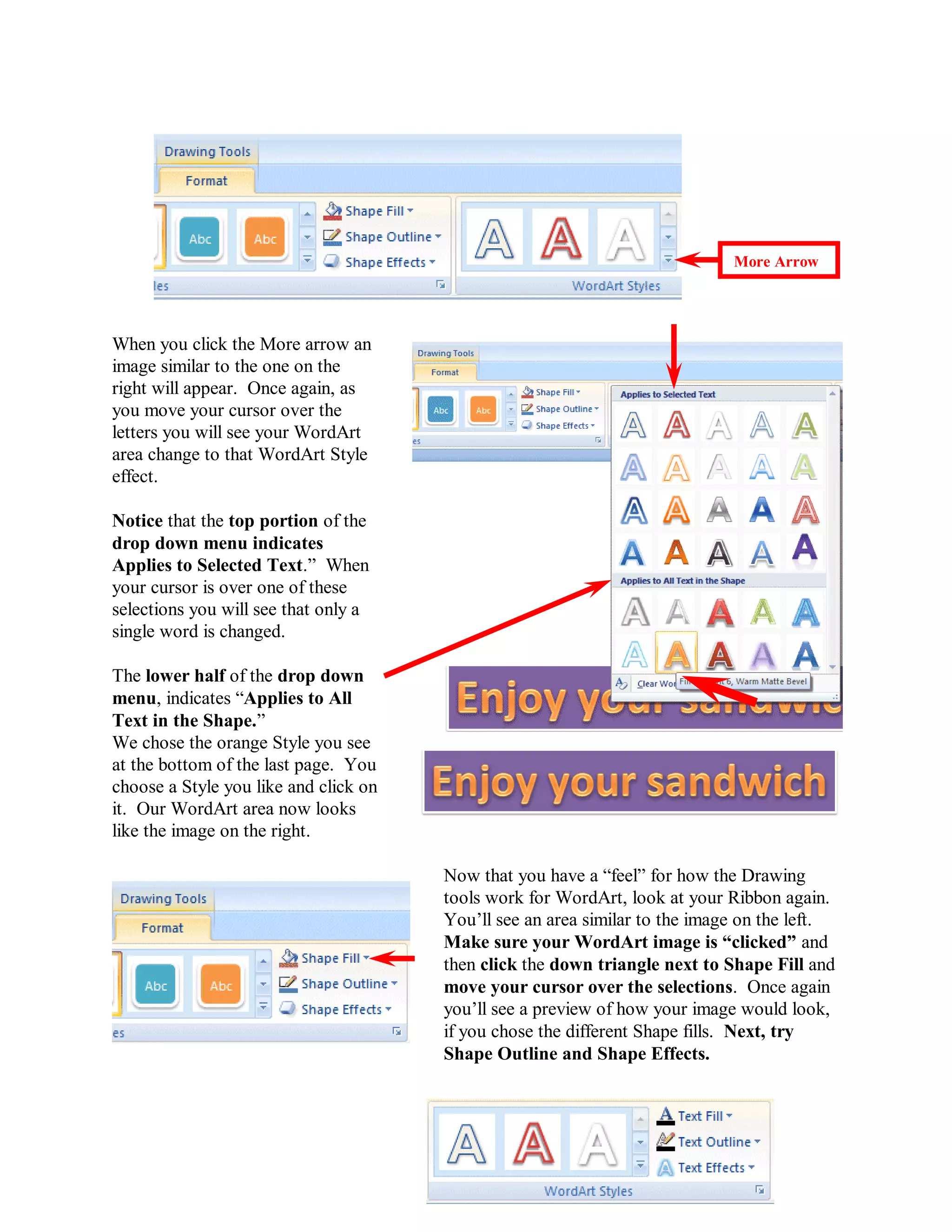 More Arrow




When you click the More arrow an
image similar to the one on the
right will appear. Once again, as
you move your cursor over the
letters you will see your WordArt
area change to that WordArt Style
effect.

Notice that the top portion of the
drop down menu indicates
Applies to Selected Text.” When
your cursor is over one of these
selections you will see that only a
single word is changed.

The lower half of the drop down
menu, indicates “Applies to All
Text in the Shape.”
We chose the orange Style you see
at the bottom of the last page. You
choose a Style you like and click on
it. Our WordArt area now looks
like the image on the right.

                                       Now that you have a “feel” for how the Drawing
                                       tools work for WordArt, look at your Ribbon again.
                                       You’ll see an area similar to the image on the left.
                                       Make sure your WordArt image is “clicked” and
                                       then click the down triangle next to Shape Fill and
                                       move your cursor over the selections. Once again
                                       you’ll see a preview of how your image would look,
                                       if you chose the different Shape fills. Next, try
                                       Shape Outline and Shape Effects.




                                          45
 