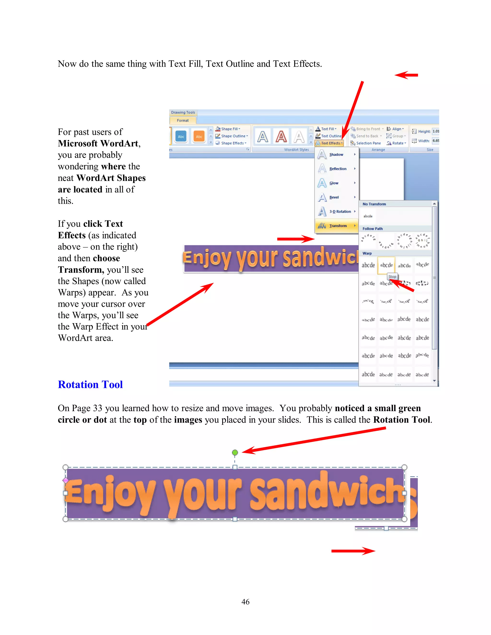 Now do the same thing with Text Fill, Text Outline and Text Effects.




For past users of
Microsoft WordArt,
you are probably
wondering where the
neat WordArt Shapes
are located in all of
this.

If you click Text
Effects (as indicated
above – on the right)
and then choose
Transform, you’ll see
the Shapes (now called
Warps) appear. As you
move your cursor over
the Warps, you’ll see
the Warp Effect in your
WordArt area.



Rotation Tool

On Page 33 you learned how to resize and move images. You probably noticed a small green
circle or dot at the top of the images you placed in your slides. This is called the Rotation Tool.




                                                46
 