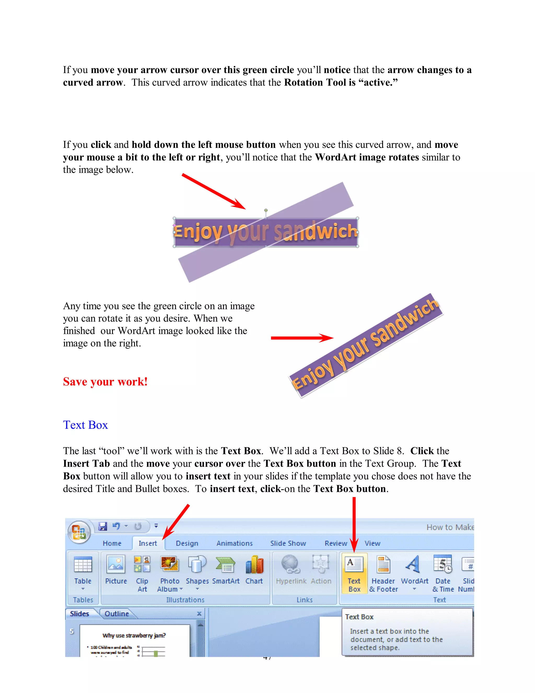 If you move your arrow cursor over this green circle you’ll notice that the arrow changes to a
curved arrow. This curved arrow indicates that the Rotation Tool is “active.”




If you click and hold down the left mouse button when you see this curved arrow, and move
your mouse a bit to the left or right, you’ll notice that the WordArt image rotates similar to
the image below.




Any time you see the green circle on an image
you can rotate it as you desire. When we
finished our WordArt image looked like the
image on the right.


Save your work!


Text Box

The last “tool” we’ll work with is the Text Box. We’ll add a Text Box to Slide 8. Click the
Insert Tab and the move your cursor over the Text Box button in the Text Group. The Text
Box button will allow you to insert text in your slides if the template you chose does not have the
desired Title and Bullet boxes. To insert text, click-on the Text Box button.




                                                47
 