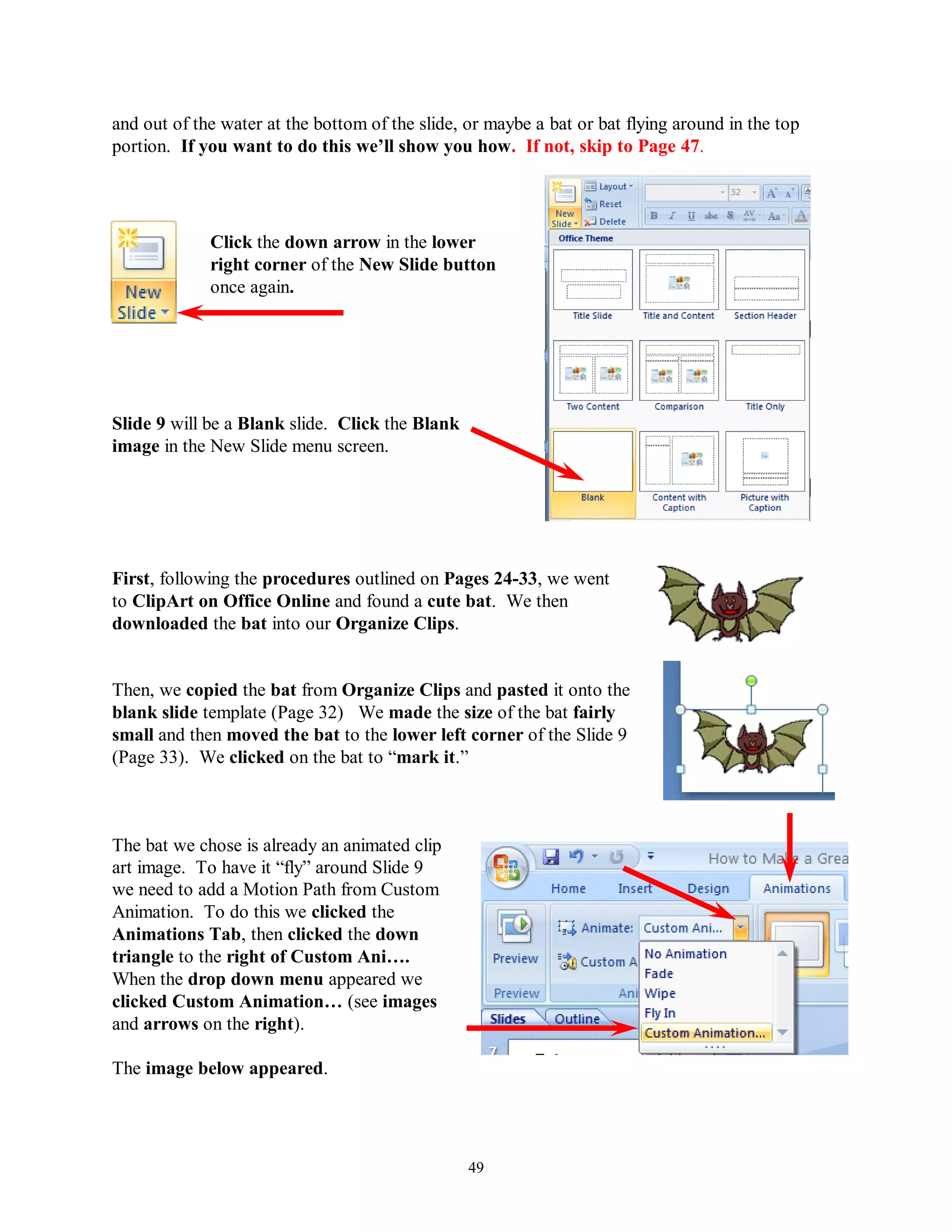 and out of the water at the bottom of the slide, or maybe a bat or bat flying around in the top
portion. If you want to do this we‟ll show you how. If not, skip to Page 47.




             Click the down arrow in the lower
             right corner of the New Slide button
             once again.




Slide 9 will be a Blank slide. Click the Blank
image in the New Slide menu screen.




First, following the procedures outlined on Pages 24-33, we went
to ClipArt on Office Online and found a cute bat. We then
downloaded the bat into our Organize Clips.


Then, we copied the bat from Organize Clips and pasted it onto the
blank slide template (Page 32) We made the size of the bat fairly
small and then moved the bat to the lower left corner of the Slide 9
(Page 33). We clicked on the bat to “mark it.”



The bat we chose is already an animated clip
art image. To have it “fly” around Slide 9
we need to add a Motion Path from Custom
Animation. To do this we clicked the
Animations Tab, then clicked the down
triangle to the right of Custom Ani….
When the drop down menu appeared we
clicked Custom Animation… (see images
and arrows on the right).

The image below appeared.




                                                 49
 