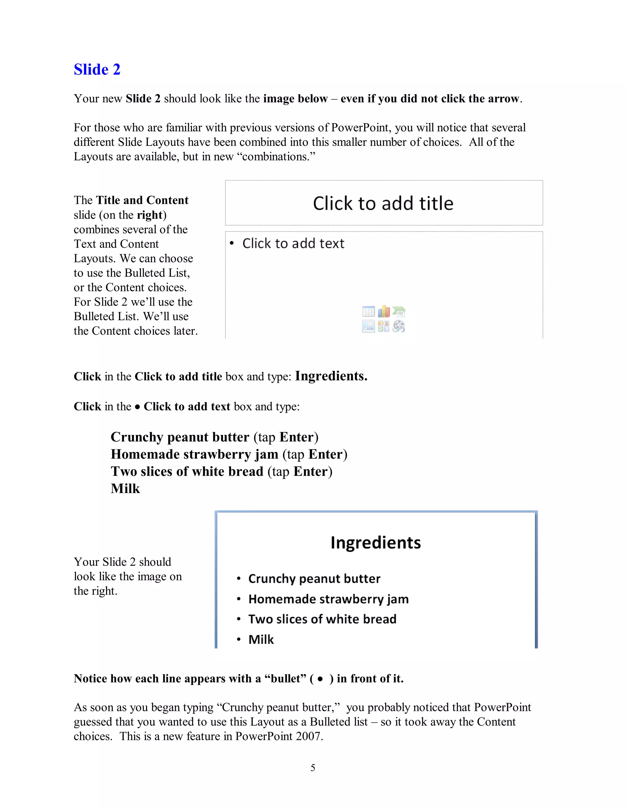 Slide 2
Your new Slide 2 should look like the image below – even if you did not click the arrow.

For those who are familiar with previous versions of PowerPoint, you will notice that several
different Slide Layouts have been combined into this smaller number of choices. All of the
Layouts are available, but in new “combinations.”


The Title and Content
slide (on the right)
combines several of the
Text and Content
Layouts. We can choose
to use the Bulleted List,
or the Content choices.
For Slide 2 we’ll use the
Bulleted List. We’ll use
the Content choices later.


Click in the Click to add title box and type: Ingredients.

Click in the  Click to add text box and type:

       Crunchy peanut butter (tap Enter)
       Homemade strawberry jam (tap Enter)
       Two slices of white bread (tap Enter)
       Milk




Your Slide 2 should
look like the image on
the right.




Notice how each line appears with a “bullet” (  ) in front of it.

As soon as you began typing “Crunchy peanut butter,” you probably noticed that PowerPoint
guessed that you wanted to use this Layout as a Bulleted list – so it took away the Content
choices. This is a new feature in PowerPoint 2007.

                                                 5
 