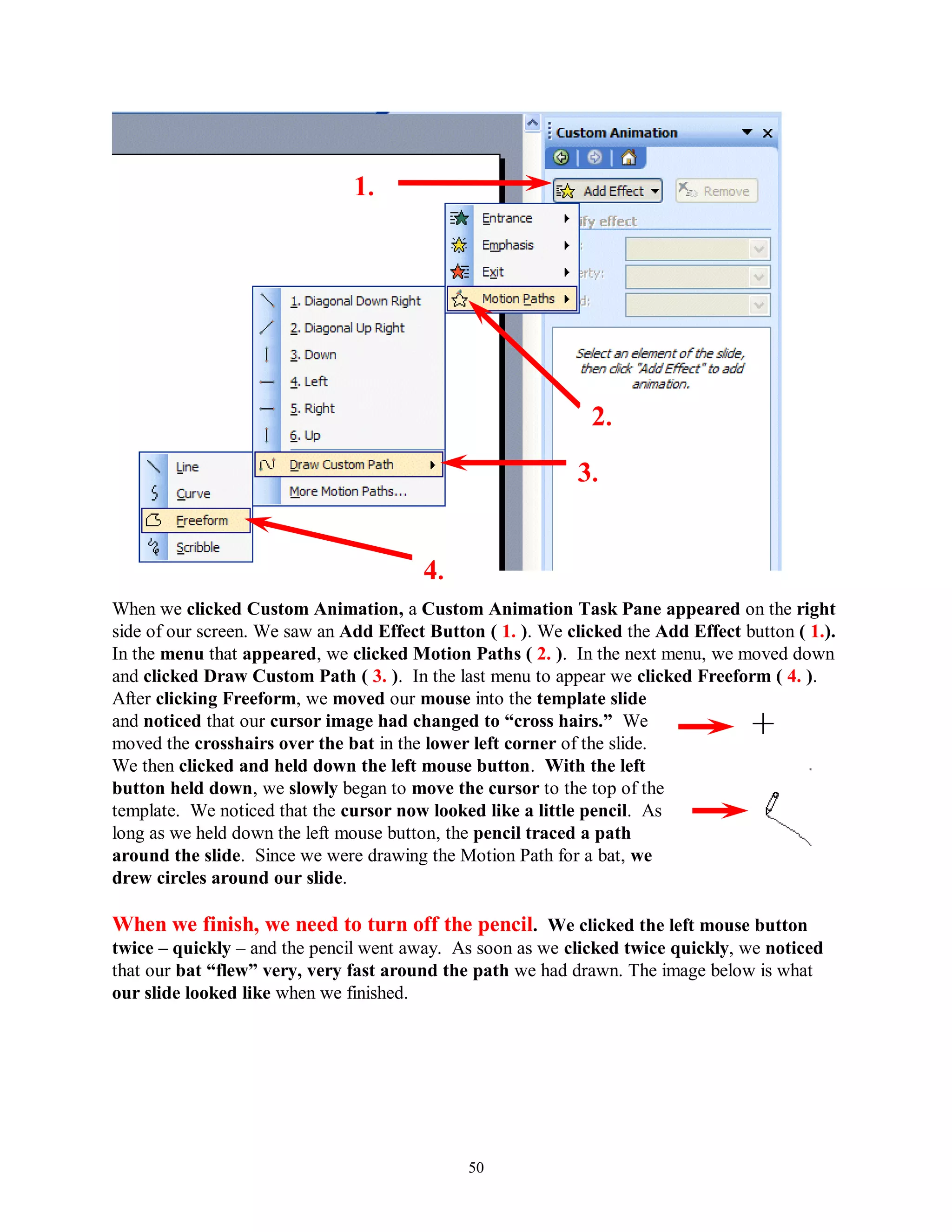 1.




                                                              2.

                                                             3.


                                        4.
When we clicked Custom Animation, a Custom Animation Task Pane appeared on the right
side of our screen. We saw an Add Effect Button ( 1. ). We clicked the Add Effect button ( 1.).
In the menu that appeared, we clicked Motion Paths ( 2. ). In the next menu, we moved down
and clicked Draw Custom Path ( 3. ). In the last menu to appear we clicked Freeform ( 4. ).
After clicking Freeform, we moved our mouse into the template slide
and noticed that our cursor image had changed to “cross hairs.” We
moved the crosshairs over the bat in the lower left corner of the slide.
We then clicked and held down the left mouse button. With the left
button held down, we slowly began to move the cursor to the top of the
template. We noticed that the cursor now looked like a little pencil. As
long as we held down the left mouse button, the pencil traced a path
around the slide. Since we were drawing the Motion Path for a bat, we
drew circles around our slide.

When we finish, we need to turn off the pencil. We clicked the left mouse button
twice – quickly – and the pencil went away. As soon as we clicked twice quickly, we noticed
that our bat “flew” very, very fast around the path we had drawn. The image below is what
our slide looked like when we finished.




                                              50
 