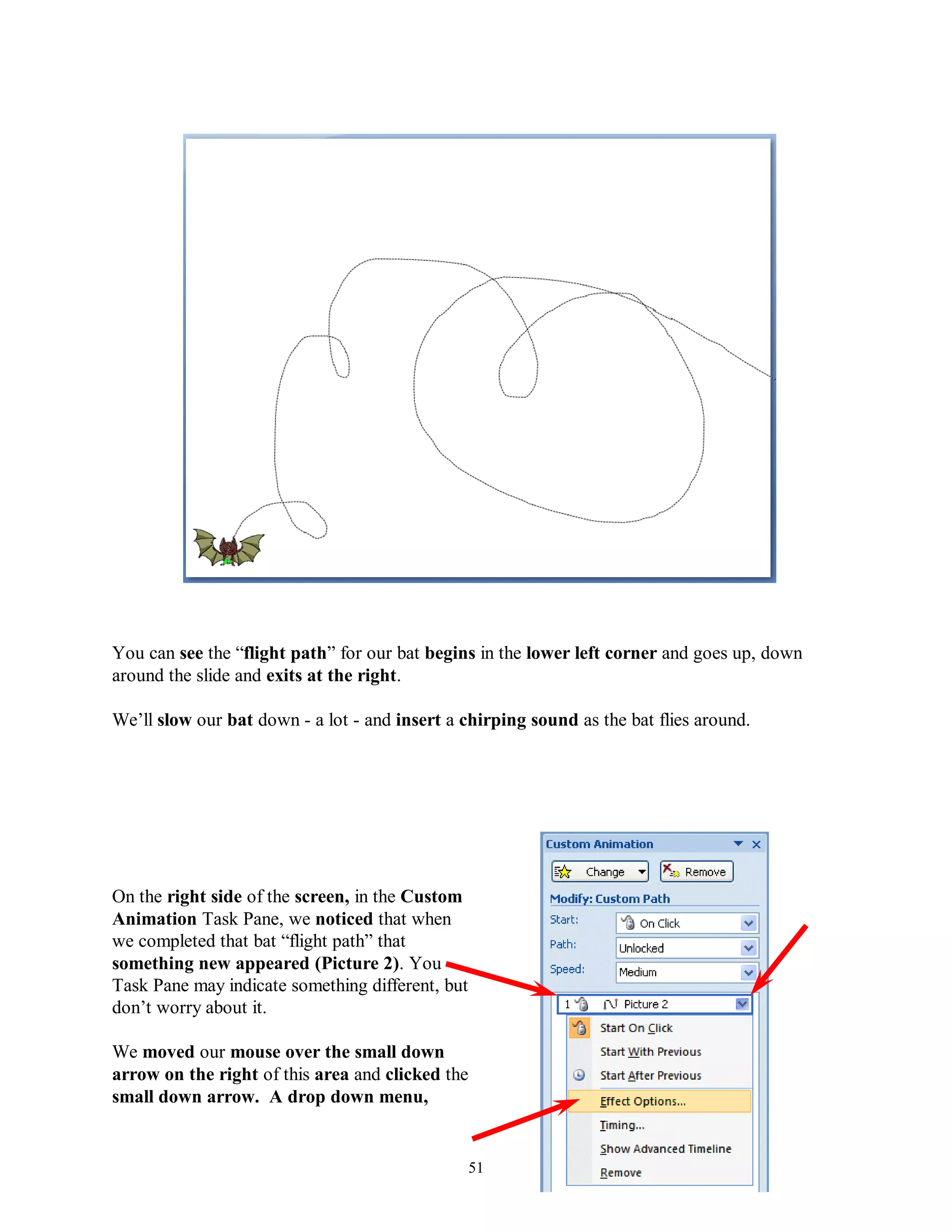 You can see the “flight path” for our bat begins in the lower left corner and goes up, down
around the slide and exits at the right.

We’ll slow our bat down - a lot - and insert a chirping sound as the bat flies around.




On the right side of the screen, in the Custom
Animation Task Pane, we noticed that when
we completed that bat “flight path” that
something new appeared (Picture 2). You
Task Pane may indicate something different, but
don’t worry about it.

We moved our mouse over the small down
arrow on the right of this area and clicked the
small down arrow. A drop down menu,


                                                  51
 