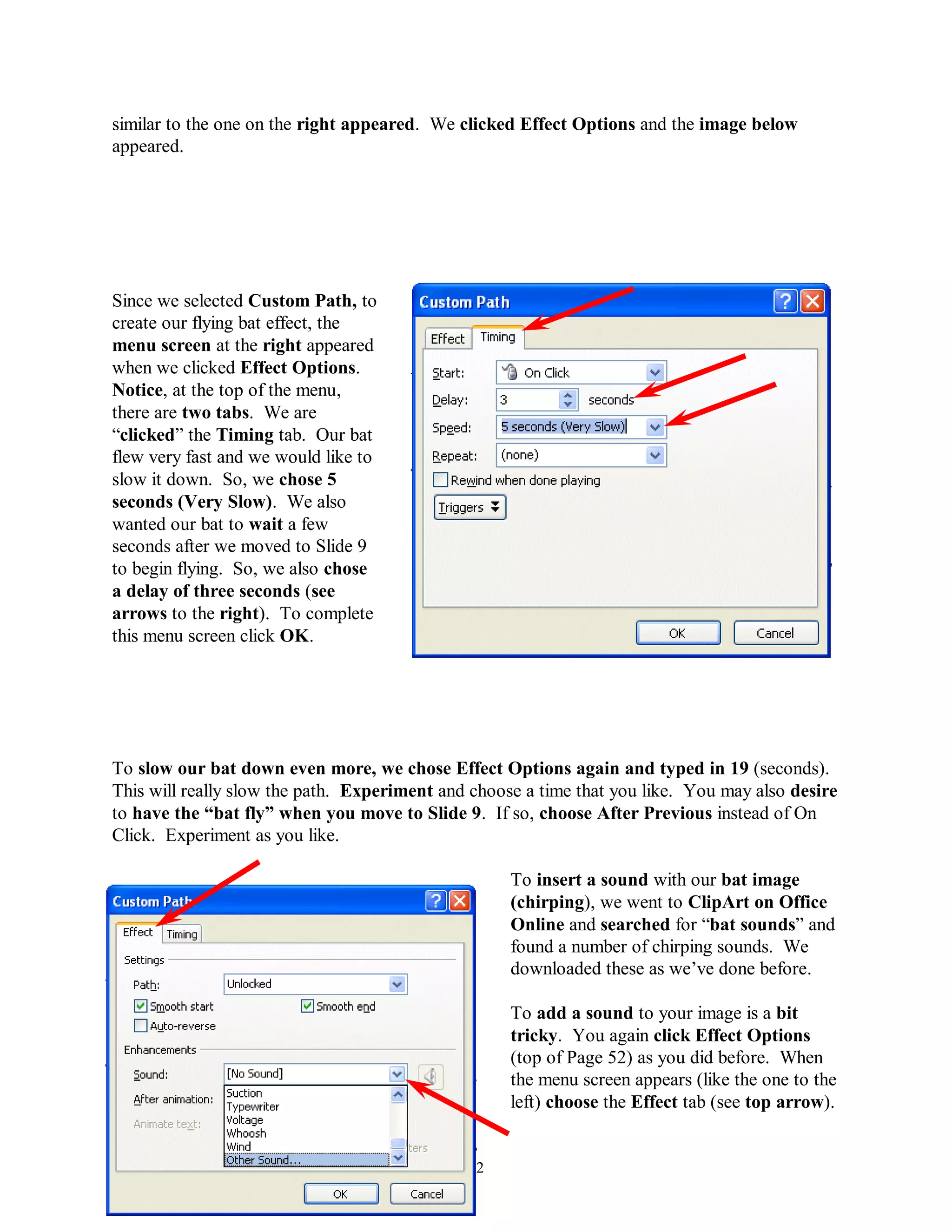 similar to the one on the right appeared. We clicked Effect Options and the image below
appeared.




Since we selected Custom Path, to
create our flying bat effect, the
menu screen at the right appeared
when we clicked Effect Options.
Notice, at the top of the menu,
there are two tabs. We are
“clicked” the Timing tab. Our bat
flew very fast and we would like to
slow it down. So, we chose 5
seconds (Very Slow). We also
wanted our bat to wait a few
seconds after we moved to Slide 9
to begin flying. So, we also chose
a delay of three seconds (see
arrows to the right). To complete
this menu screen click OK.




To slow our bat down even more, we chose Effect Options again and typed in 19 (seconds).
This will really slow the path. Experiment and choose a time that you like. You may also desire
to have the “bat fly” when you move to Slide 9. If so, choose After Previous instead of On
Click. Experiment as you like.

                                                    To insert a sound with our bat image
                                                    (chirping), we went to ClipArt on Office
                                                    Online and searched for “bat sounds” and
                                                    found a number of chirping sounds. We
                                                    downloaded these as we’ve done before.

                                                    To add a sound to your image is a bit
                                                    tricky. You again click Effect Options
                                                    (top of Page 52) as you did before. When
                                                    the menu screen appears (like the one to the
                                                    left) choose the Effect tab (see top arrow).


                                              52
 