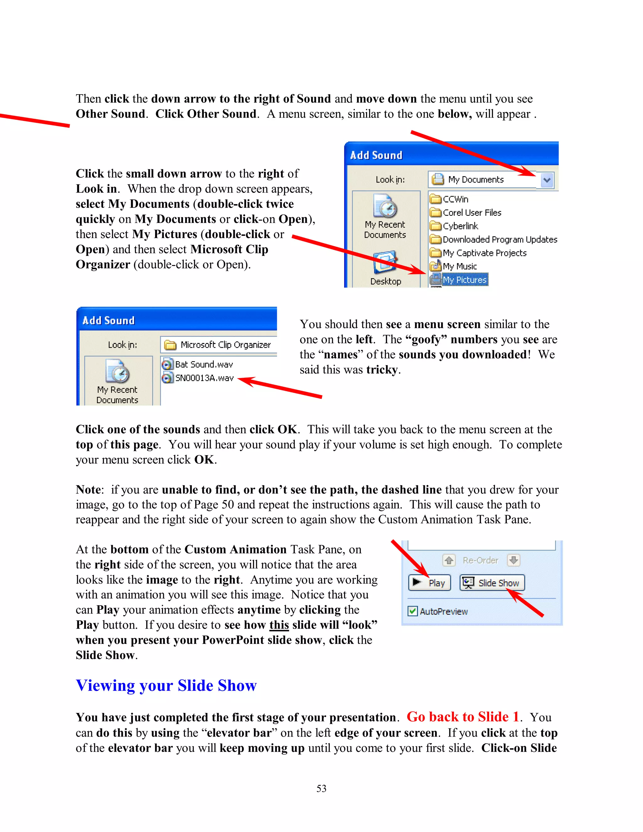 Then click the down arrow to the right of Sound and move down the menu until you see
Other Sound. Click Other Sound. A menu screen, similar to the one below, will appear .



Click the small down arrow to the right of
Look in. When the drop down screen appears,
select My Documents (double-click twice
quickly on My Documents or click-on Open),
then select My Pictures (double-click or
Open) and then select Microsoft Clip
Organizer (double-click or Open).



                                            You should then see a menu screen similar to the
                                            one on the left. The “goofy” numbers you see are
                                            the “names” of the sounds you downloaded! We
                                            said this was tricky.



Click one of the sounds and then click OK. This will take you back to the menu screen at the
top of this page. You will hear your sound play if your volume is set high enough. To complete
your menu screen click OK.

Note: if you are unable to find, or don‟t see the path, the dashed line that you drew for your
image, go to the top of Page 50 and repeat the instructions again. This will cause the path to
reappear and the right side of your screen to again show the Custom Animation Task Pane.

At the bottom of the Custom Animation Task Pane, on
the right side of the screen, you will notice that the area
looks like the image to the right. Anytime you are working
with an animation you will see this image. Notice that you
can Play your animation effects anytime by clicking the
Play button. If you desire to see how this slide will “look”
when you present your PowerPoint slide show, click the
Slide Show.

Viewing your Slide Show
You have just completed the first stage of your presentation. Go back to Slide 1. You
can do this by using the “elevator bar” on the left edge of your screen. If you click at the top
of the elevator bar you will keep moving up until you come to your first slide. Click-on Slide


                                               53
 
