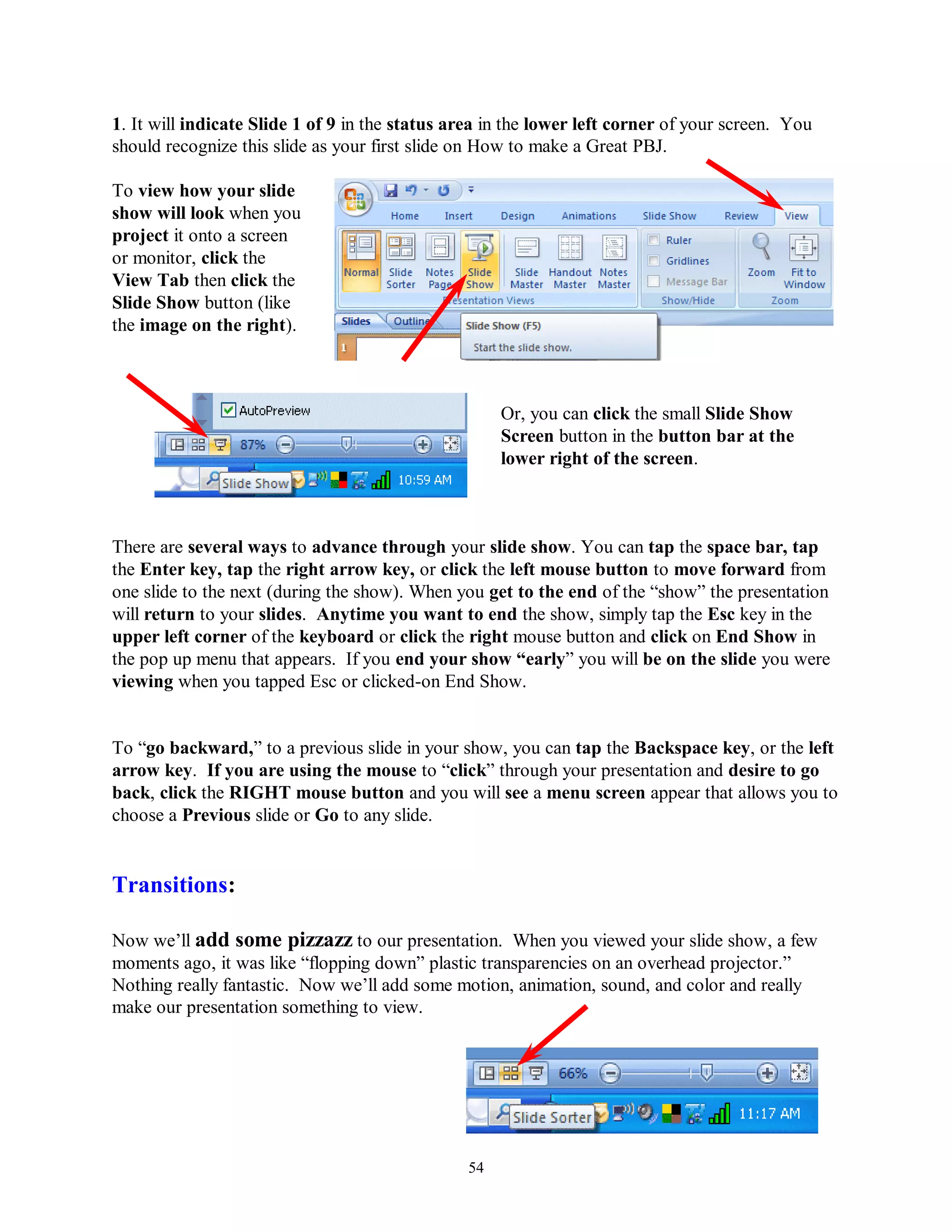 1. It will indicate Slide 1 of 9 in the status area in the lower left corner of your screen. You
should recognize this slide as your first slide on How to make a Great PBJ.

To view how your slide
show will look when you
project it onto a screen
or monitor, click the
View Tab then click the
Slide Show button (like
the image on the right).



                                                     Or, you can click the small Slide Show
                                                     Screen button in the button bar at the
                                                     lower right of the screen.



There are several ways to advance through your slide show. You can tap the space bar, tap
the Enter key, tap the right arrow key, or click the left mouse button to move forward from
one slide to the next (during the show). When you get to the end of the “show” the presentation
will return to your slides. Anytime you want to end the show, simply tap the Esc key in the
upper left corner of the keyboard or click the right mouse button and click on End Show in
the pop up menu that appears. If you end your show “early” you will be on the slide you were
viewing when you tapped Esc or clicked-on End Show.


To “go backward,” to a previous slide in your show, you can tap the Backspace key, or the left
arrow key. If you are using the mouse to “click” through your presentation and desire to go
back, click the RIGHT mouse button and you will see a menu screen appear that allows you to
choose a Previous slide or Go to any slide.


Transitions:

Now we’ll add some pizzazz to our presentation. When you viewed your slide show, a few
moments ago, it was like “flopping down” plastic transparencies on an overhead projector.”
Nothing really fantastic. Now we’ll add some motion, animation, sound, and color and really
make our presentation something to view.




                                                54
 