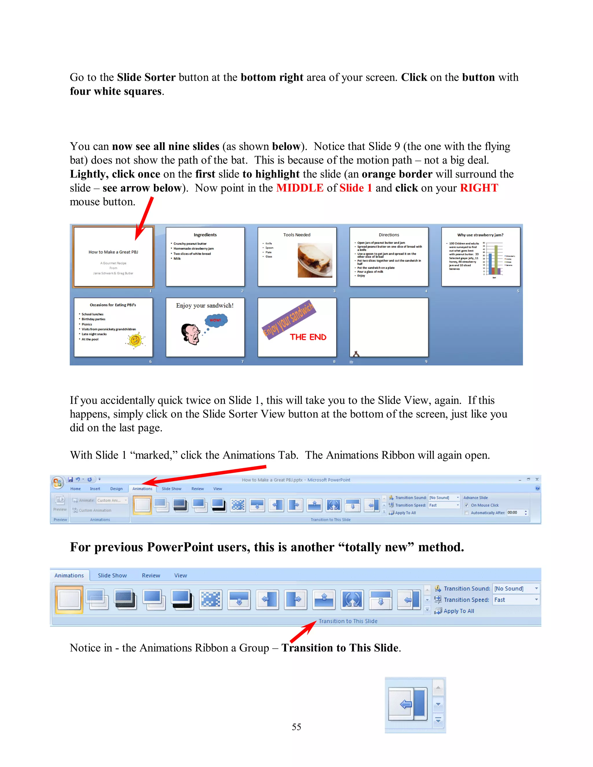 Go to the Slide Sorter button at the bottom right area of your screen. Click on the button with
four white squares.



You can now see all nine slides (as shown below). Notice that Slide 9 (the one with the flying
bat) does not show the path of the bat. This is because of the motion path – not a big deal.
Lightly, click once on the first slide to highlight the slide (an orange border will surround the
slide – see arrow below). Now point in the MIDDLE of Slide 1 and click on your RIGHT
mouse button.




If you accidentally quick twice on Slide 1, this will take you to the Slide View, again. If this
happens, simply click on the Slide Sorter View button at the bottom of the screen, just like you
did on the last page.

With Slide 1 “marked,” click the Animations Tab. The Animations Ribbon will again open.




For previous PowerPoint users, this is another “totally new” method.




Notice in - the Animations Ribbon a Group – Transition to This Slide.




                                                55
 