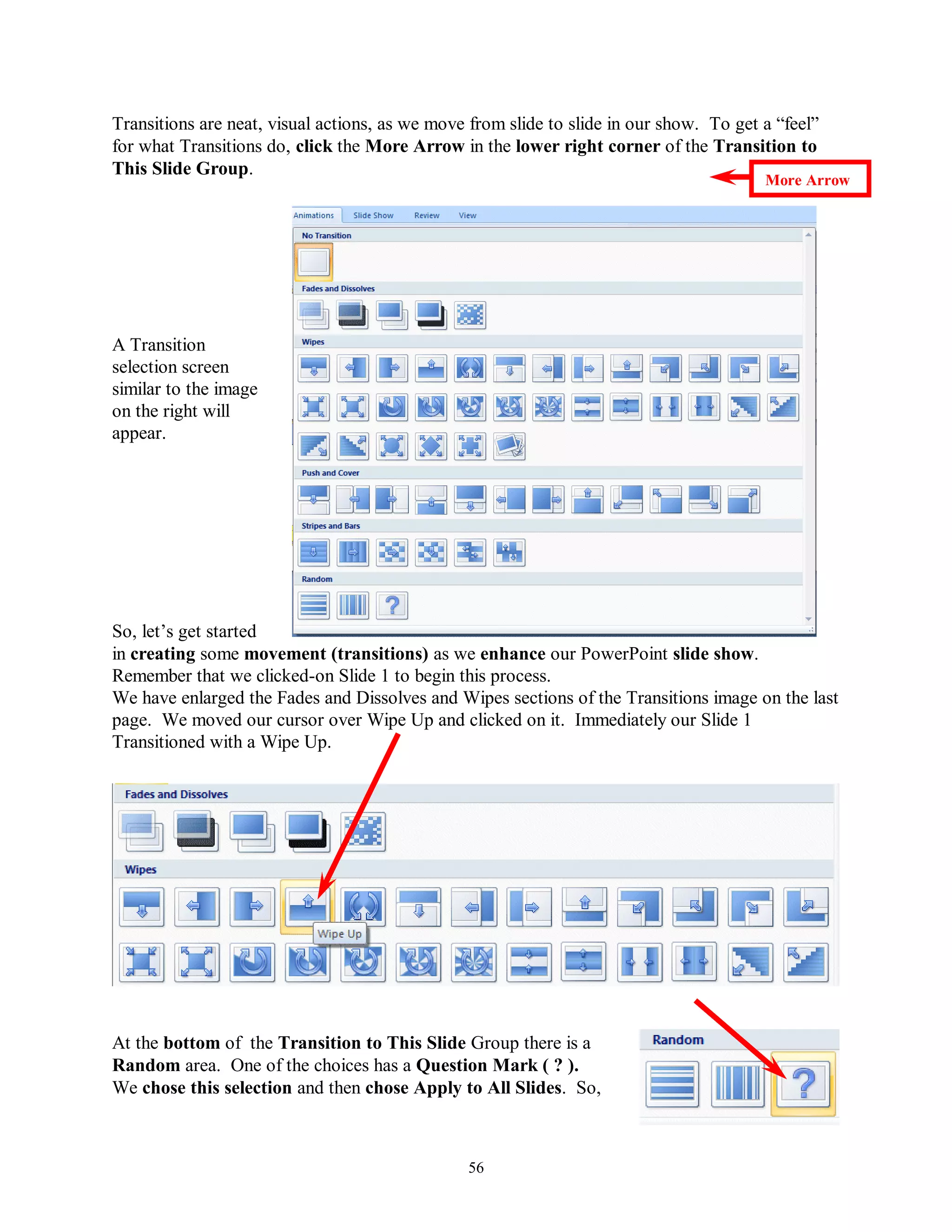 Transitions are neat, visual actions, as we move from slide to slide in our show. To get a “feel”
for what Transitions do, click the More Arrow in the lower right corner of the Transition to
This Slide Group.
                                                                                         More Arrow




A Transition
selection screen
similar to the image
on the right will
appear.




So, let’s get started
in creating some movement (transitions) as we enhance our PowerPoint slide show.
Remember that we clicked-on Slide 1 to begin this process.
We have enlarged the Fades and Dissolves and Wipes sections of the Transitions image on the last
page. We moved our cursor over Wipe Up and clicked on it. Immediately our Slide 1
Transitioned with a Wipe Up.




At the bottom of the Transition to This Slide Group there is a
Random area. One of the choices has a Question Mark ( ? ).
We chose this selection and then chose Apply to All Slides. So,



                                                56
 