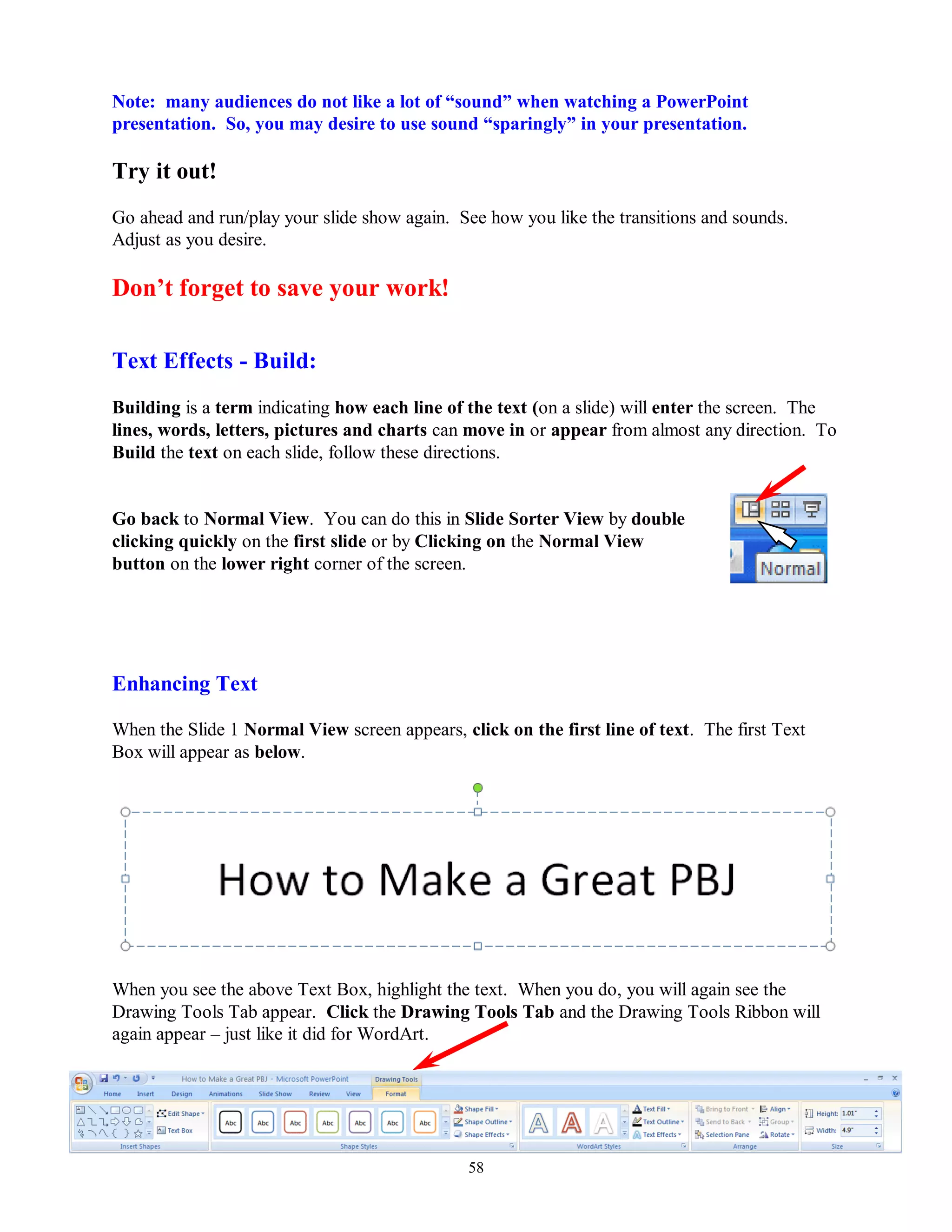 Note: many audiences do not like a lot of “sound” when watching a PowerPoint
presentation. So, you may desire to use sound “sparingly” in your presentation.

Try it out!
Go ahead and run/play your slide show again. See how you like the transitions and sounds.
Adjust as you desire.

Don‟t forget to save your work!

Text Effects - Build:
Building is a term indicating how each line of the text (on a slide) will enter the screen. The
lines, words, letters, pictures and charts can move in or appear from almost any direction. To
Build the text on each slide, follow these directions.


Go back to Normal View. You can do this in Slide Sorter View by double
clicking quickly on the first slide or by Clicking on the Normal View
button on the lower right corner of the screen.




Enhancing Text

When the Slide 1 Normal View screen appears, click on the first line of text. The first Text
Box will appear as below.




When you see the above Text Box, highlight the text. When you do, you will again see the
Drawing Tools Tab appear. Click the Drawing Tools Tab and the Drawing Tools Ribbon will
again appear – just like it did for WordArt.




                                               58
 