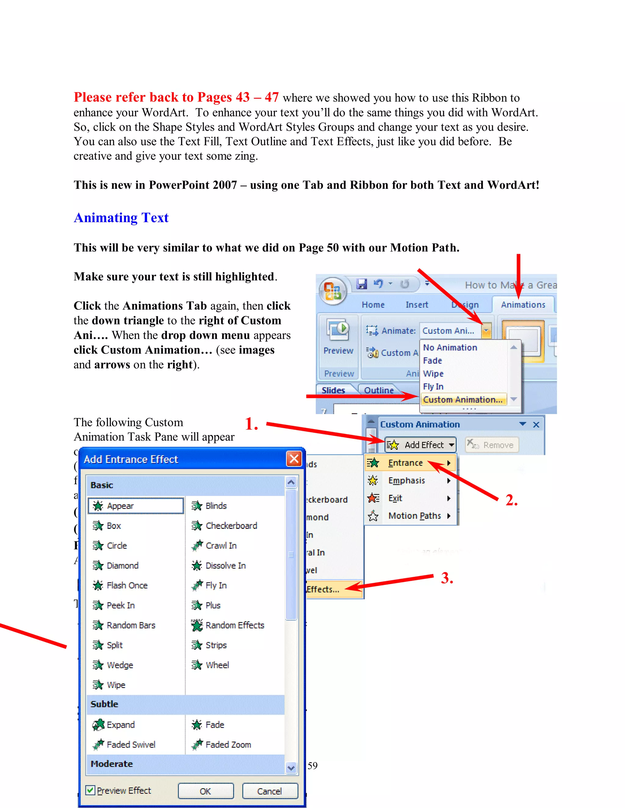 Please refer back to Pages 43 – 47 where we showed you how to use this Ribbon to
enhance your WordArt. To enhance your text you’ll do the same things you did with WordArt.
So, click on the Shape Styles and WordArt Styles Groups and change your text as you desire.
You can also use the Text Fill, Text Outline and Text Effects, just like you did before. Be
creative and give your text some zing.

This is new in PowerPoint 2007 – using one Tab and Ribbon for both Text and WordArt!

Animating Text

This will be very similar to what we did on Page 50 with our Motion Path.

Make sure your text is still highlighted.

Click the Animations Tab again, then click
the down triangle to the right of Custom
Ani…. When the drop down menu appears
click Custom Animation… (see images
and arrows on the right).



The following Custom               1.
Animation Task Pane will appear
on the right side of your screen
(very similar to the one we used
for Slide 9). When this screen
appears, first, click Add Effect
                                                                                    2.
( 1. ), then click Entrance
( 2. ), and finally click More
Effects ( 3. ) (because we want
ALL of the effects).
                                                                       3.
The Add Entrance Effect menu




                                             59
 