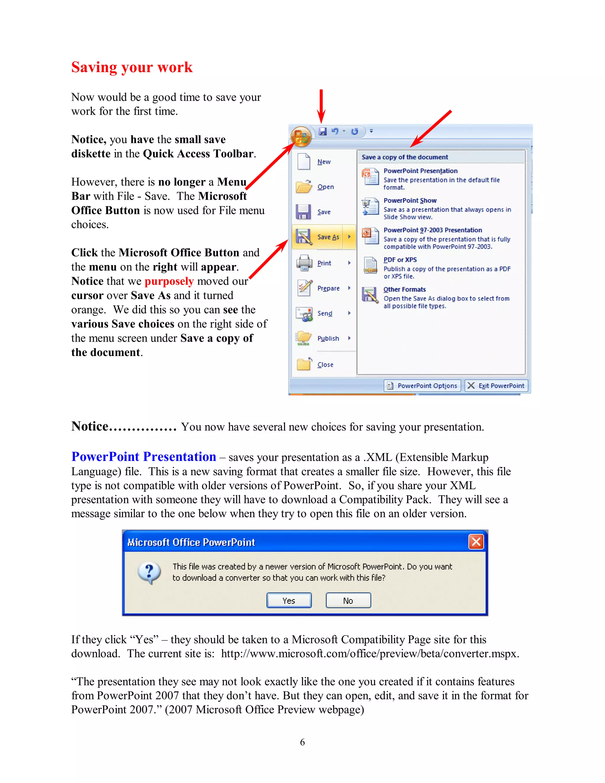 Saving your work
Now would be a good time to save your
work for the first time.

Notice, you have the small save
diskette in the Quick Access Toolbar.

However, there is no longer a Menu
Bar with File - Save. The Microsoft
Office Button is now used for File menu
choices.

Click the Microsoft Office Button and
the menu on the right will appear.
Notice that we purposely moved our
cursor over Save As and it turned
orange. We did this so you can see the
various Save choices on the right side of
the menu screen under Save a copy of
the document.




Notice…………… You now have several new choices for saving your presentation.

PowerPoint Presentation – saves your presentation as a .XML (Extensible Markup
Language) file. This is a new saving format that creates a smaller file size. However, this file
type is not compatible with older versions of PowerPoint. So, if you share your XML
presentation with someone they will have to download a Compatibility Pack. They will see a
message similar to the one below when they try to open this file on an older version.




If they click “Yes” – they should be taken to a Microsoft Compatibility Page site for this
download. The current site is: http://www.microsoft.com/office/preview/beta/converter.mspx.

“The presentation they see may not look exactly like the one you created if it contains features
from PowerPoint 2007 that they don’t have. But they can open, edit, and save it in the format for
PowerPoint 2007.” (2007 Microsoft Office Preview webpage)

                                                 6
 
