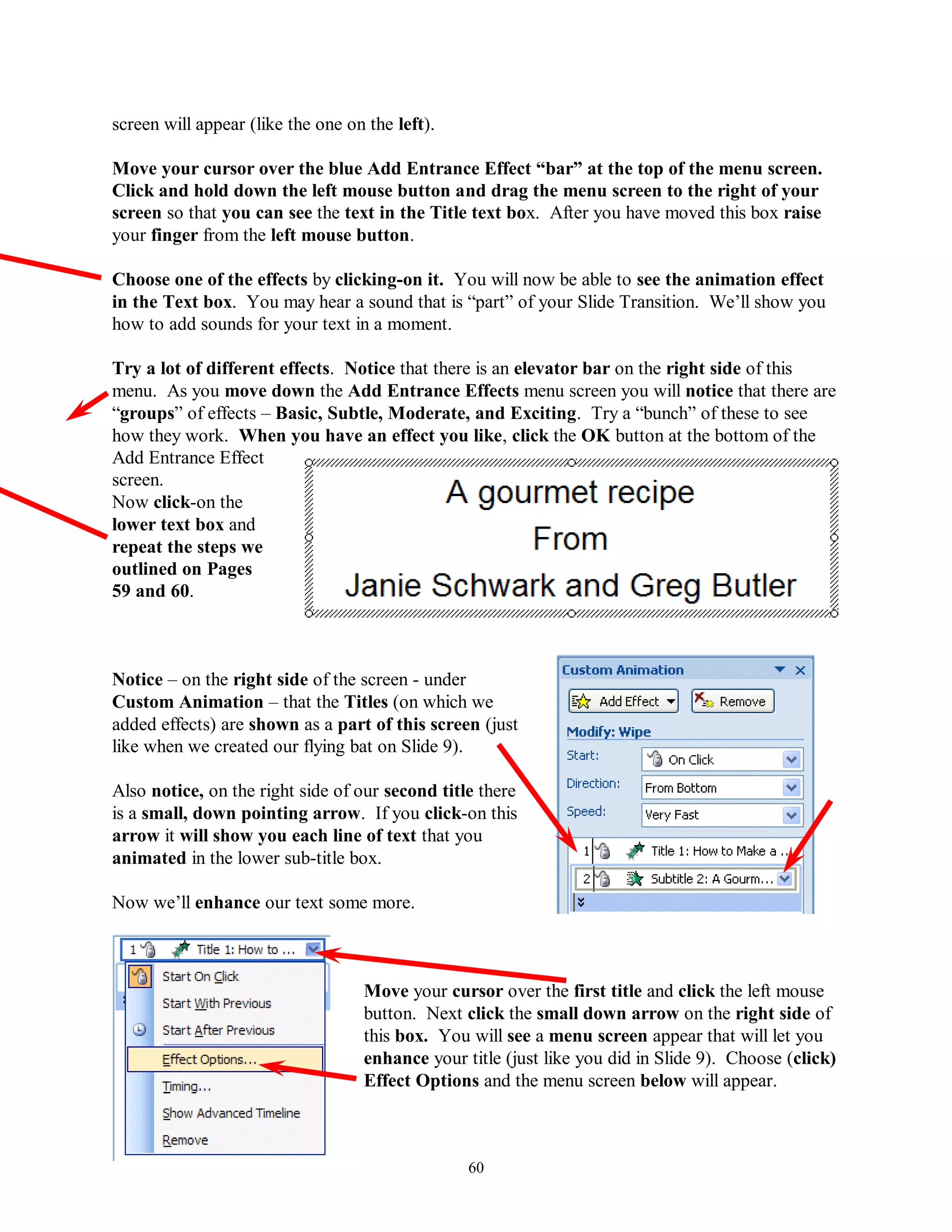 screen will appear (like the one on the left).

Move your cursor over the blue Add Entrance Effect “bar” at the top of the menu screen.
Click and hold down the left mouse button and drag the menu screen to the right of your
screen so that you can see the text in the Title text box. After you have moved this box raise
your finger from the left mouse button.

Choose one of the effects by clicking-on it. You will now be able to see the animation effect
in the Text box. You may hear a sound that is “part” of your Slide Transition. We’ll show you
how to add sounds for your text in a moment.

Try a lot of different effects. Notice that there is an elevator bar on the right side of this
menu. As you move down the Add Entrance Effects menu screen you will notice that there are
“groups” of effects – Basic, Subtle, Moderate, and Exciting. Try a “bunch” of these to see
how they work. When you have an effect you like, click the OK button at the bottom of the
Add Entrance Effect
screen.
Now click-on the
lower text box and
repeat the steps we
outlined on Pages
59 and 60.



Notice – on the right side of the screen - under
Custom Animation – that the Titles (on which we
added effects) are shown as a part of this screen (just
like when we created our flying bat on Slide 9).

Also notice, on the right side of our second title there
is a small, down pointing arrow. If you click-on this
arrow it will show you each line of text that you
animated in the lower sub-title box.

Now we’ll enhance our text some more.



                                   Move your cursor over the first title and click the left mouse
                                   button. Next click the small down arrow on the right side of
                                   this box. You will see a menu screen appear that will let you
                                   enhance your title (just like you did in Slide 9). Choose (click)
                                   Effect Options and the menu screen below will appear.



                                                 60
 