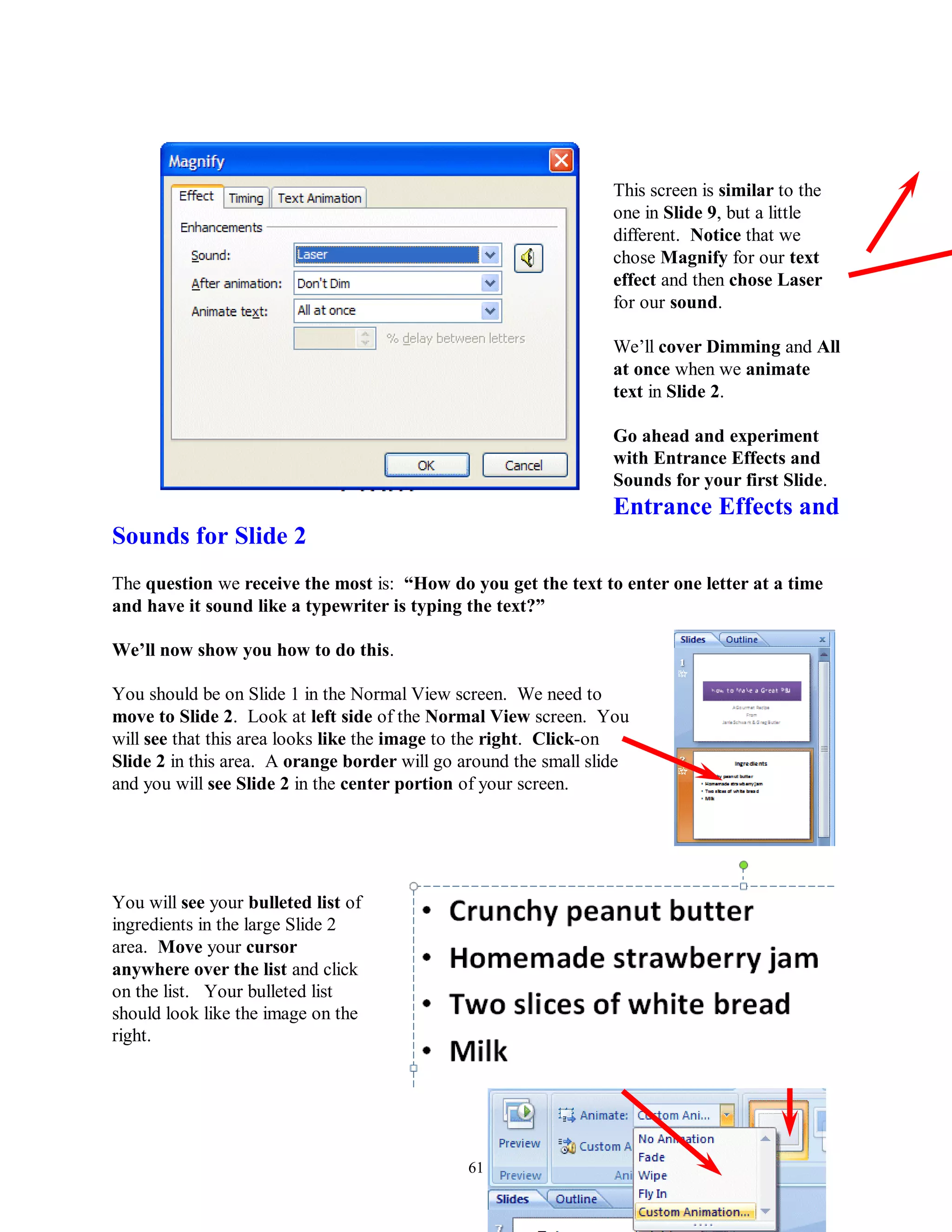 This screen is similar to the
                                                                 one in Slide 9, but a little
                                                                 different. Notice that we
                                                                 chose Magnify for our text
                                                                 effect and then chose Laser
                                                                 for our sound.

                                                                 We’ll cover Dimming and All
                                                                 at once when we animate
                                                                 text in Slide 2.

                                                                 Go ahead and experiment
                                                                 with Entrance Effects and
                                                                 Sounds for your first Slide.
                                                                 Entrance Effects and
Sounds for Slide 2
The question we receive the most is: “How do you get the text to enter one letter at a time
and have it sound like a typewriter is typing the text?”

We‟ll now show you how to do this.

You should be on Slide 1 in the Normal View screen. We need to
move to Slide 2. Look at left side of the Normal View screen. You
will see that this area looks like the image to the right. Click-on
Slide 2 in this area. A orange border will go around the small slide
and you will see Slide 2 in the center portion of your screen.




You will see your bulleted list of
ingredients in the large Slide 2
area. Move your cursor
anywhere over the list and click
on the list. Your bulleted list
should look like the image on the
right.




                                              61
 