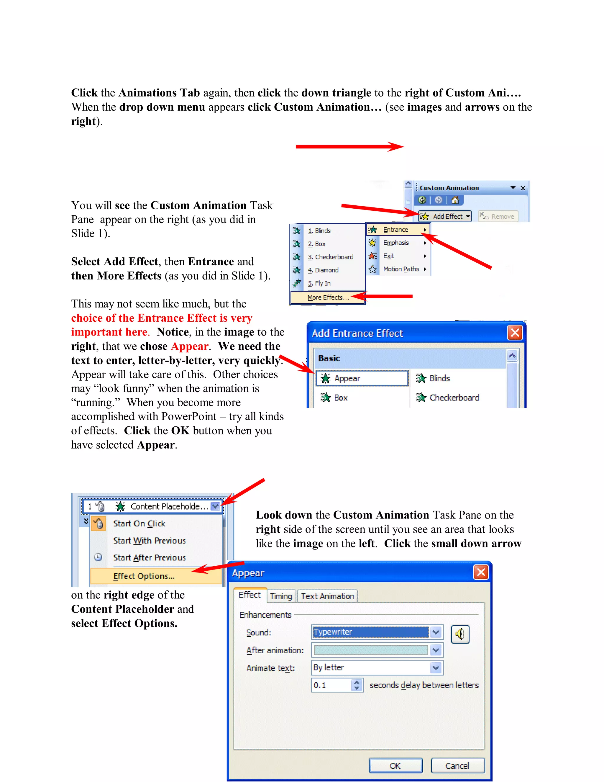 Click the Animations Tab again, then click the down triangle to the right of Custom Ani….
When the drop down menu appears click Custom Animation… (see images and arrows on the
right).




You will see the Custom Animation Task
Pane appear on the right (as you did in
Slide 1).

Select Add Effect, then Entrance and
then More Effects (as you did in Slide 1).

This may not seem like much, but the
choice of the Entrance Effect is very
important here. Notice, in the image to the
right, that we chose Appear. We need the
text to enter, letter-by-letter, very quickly.
Appear will take care of this. Other choices
may “look funny” when the animation is
“running.” When you become more
accomplished with PowerPoint – try all kinds
of effects. Click the OK button when you
have selected Appear.




                                       Look down the Custom Animation Task Pane on the
                                       right side of the screen until you see an area that looks
                                       like the image on the left. Click the small down arrow



on the right edge of the
Content Placeholder and
select Effect Options.




                                                 62
 