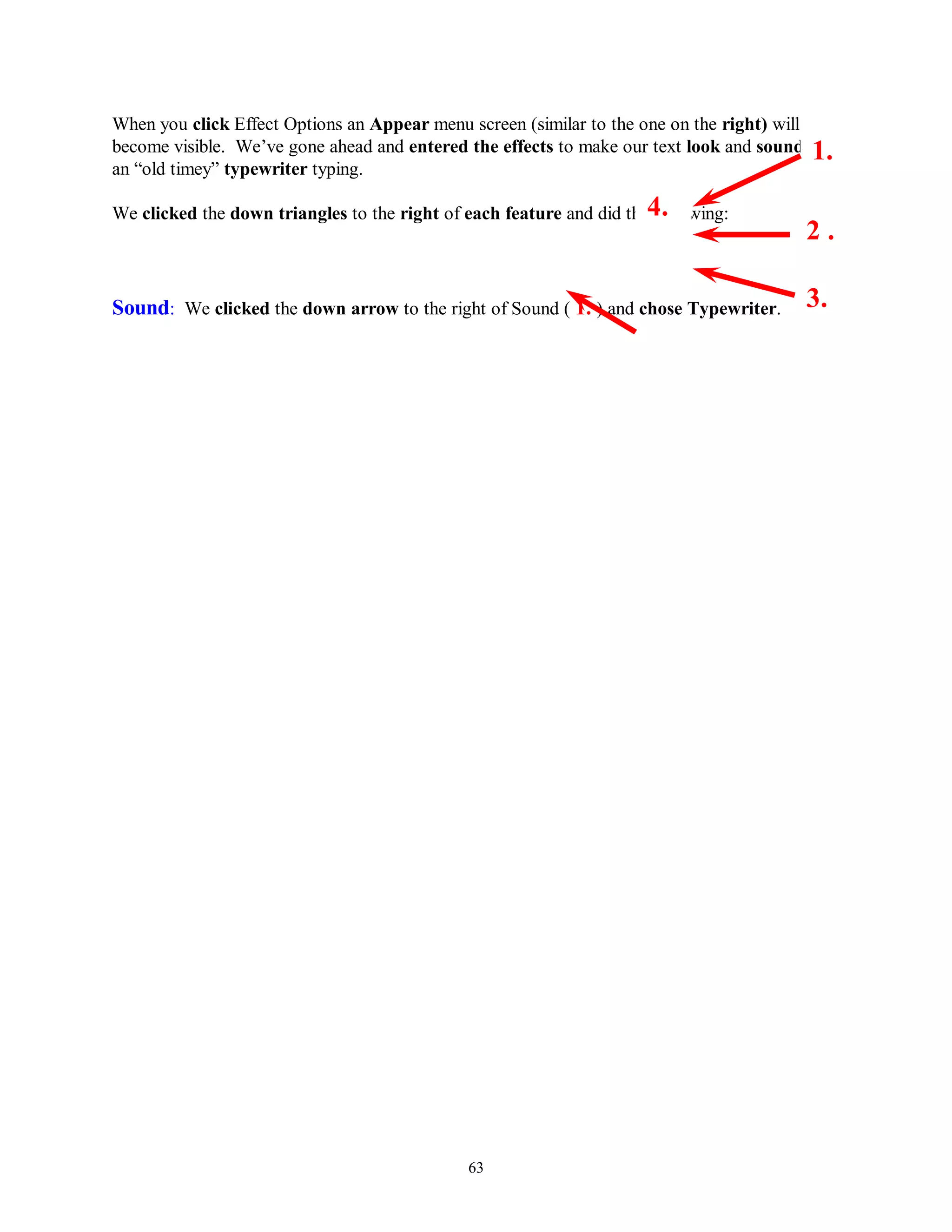 When you click Effect Options an Appear menu screen (similar to the one on the right) will
become visible. We’ve gone ahead and entered the effects to make our text look and sound like
                                                                                           1.
an “old timey” typewriter typing.

We clicked the down triangles to the right of each feature and did the4.
                                                                      following:
                                                                                         2.

Sound: We clicked the down arrow to the right of Sound ( 1. ) and chose Typewriter.      3.




                                              63
 