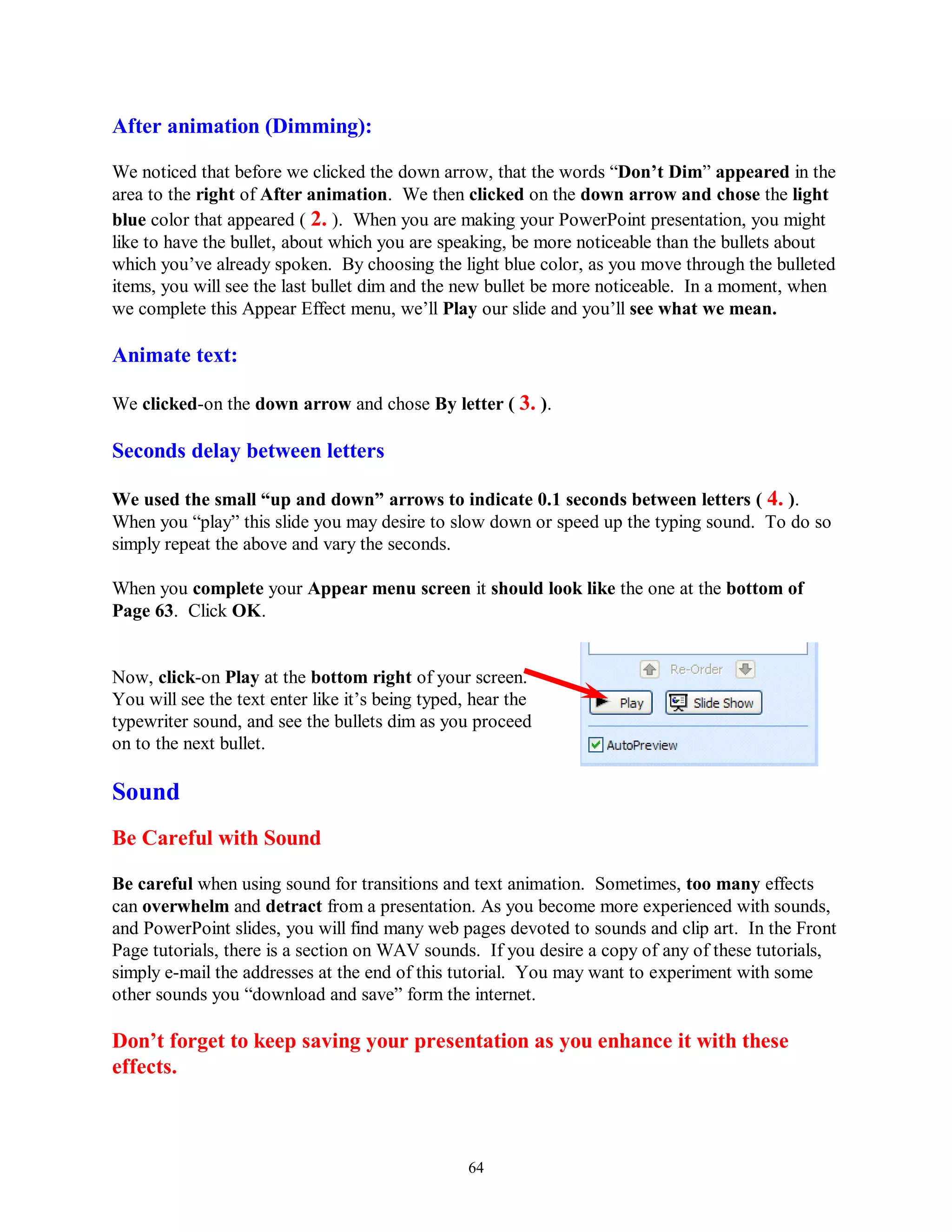 After animation (Dimming):

We noticed that before we clicked the down arrow, that the words “Don‟t Dim” appeared in the
area to the right of After animation. We then clicked on the down arrow and chose the light
blue color that appeared ( 2. ). When you are making your PowerPoint presentation, you might
like to have the bullet, about which you are speaking, be more noticeable than the bullets about
which you’ve already spoken. By choosing the light blue color, as you move through the bulleted
items, you will see the last bullet dim and the new bullet be more noticeable. In a moment, when
we complete this Appear Effect menu, we’ll Play our slide and you’ll see what we mean.

Animate text:

We clicked-on the down arrow and chose By letter ( 3. ).

Seconds delay between letters

We used the small “up and down” arrows to indicate 0.1 seconds between letters ( 4. ).
When you “play” this slide you may desire to slow down or speed up the typing sound. To do so
simply repeat the above and vary the seconds.

When you complete your Appear menu screen it should look like the one at the bottom of
Page 63. Click OK.


Now, click-on Play at the bottom right of your screen.
You will see the text enter like it’s being typed, hear the
typewriter sound, and see the bullets dim as you proceed
on to the next bullet.

Sound
Be Careful with Sound

Be careful when using sound for transitions and text animation. Sometimes, too many effects
can overwhelm and detract from a presentation. As you become more experienced with sounds,
and PowerPoint slides, you will find many web pages devoted to sounds and clip art. In the Front
Page tutorials, there is a section on WAV sounds. If you desire a copy of any of these tutorials,
simply e-mail the addresses at the end of this tutorial. You may want to experiment with some
other sounds you “download and save” form the internet.

Don‟t forget to keep saving your presentation as you enhance it with these
effects.



                                                  64
 