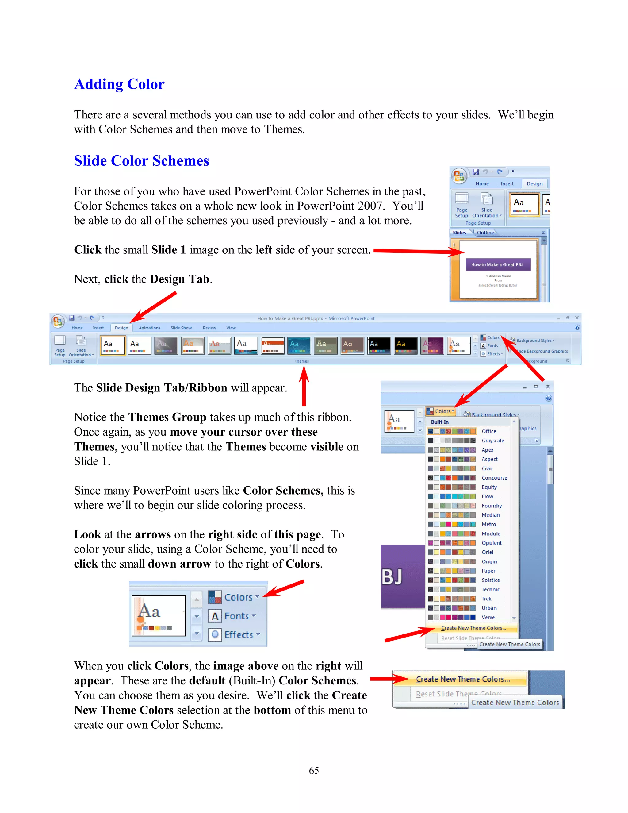 Adding Color
There are a several methods you can use to add color and other effects to your slides. We’ll begin
with Color Schemes and then move to Themes.

Slide Color Schemes
For those of you who have used PowerPoint Color Schemes in the past,
Color Schemes takes on a whole new look in PowerPoint 2007. You’ll
be able to do all of the schemes you used previously - and a lot more.

Click the small Slide 1 image on the left side of your screen.

Next, click the Design Tab.




The Slide Design Tab/Ribbon will appear.

Notice the Themes Group takes up much of this ribbon.
Once again, as you move your cursor over these
Themes, you’ll notice that the Themes become visible on
Slide 1.

Since many PowerPoint users like Color Schemes, this is
where we’ll to begin our slide coloring process.

Look at the arrows on the right side of this page. To
color your slide, using a Color Scheme, you’ll need to
click the small down arrow to the right of Colors.




When you click Colors, the image above on the right will
appear. These are the default (Built-In) Color Schemes.
You can choose them as you desire. We’ll click the Create
New Theme Colors selection at the bottom of this menu to
create our own Color Scheme.


                                                 65
 
