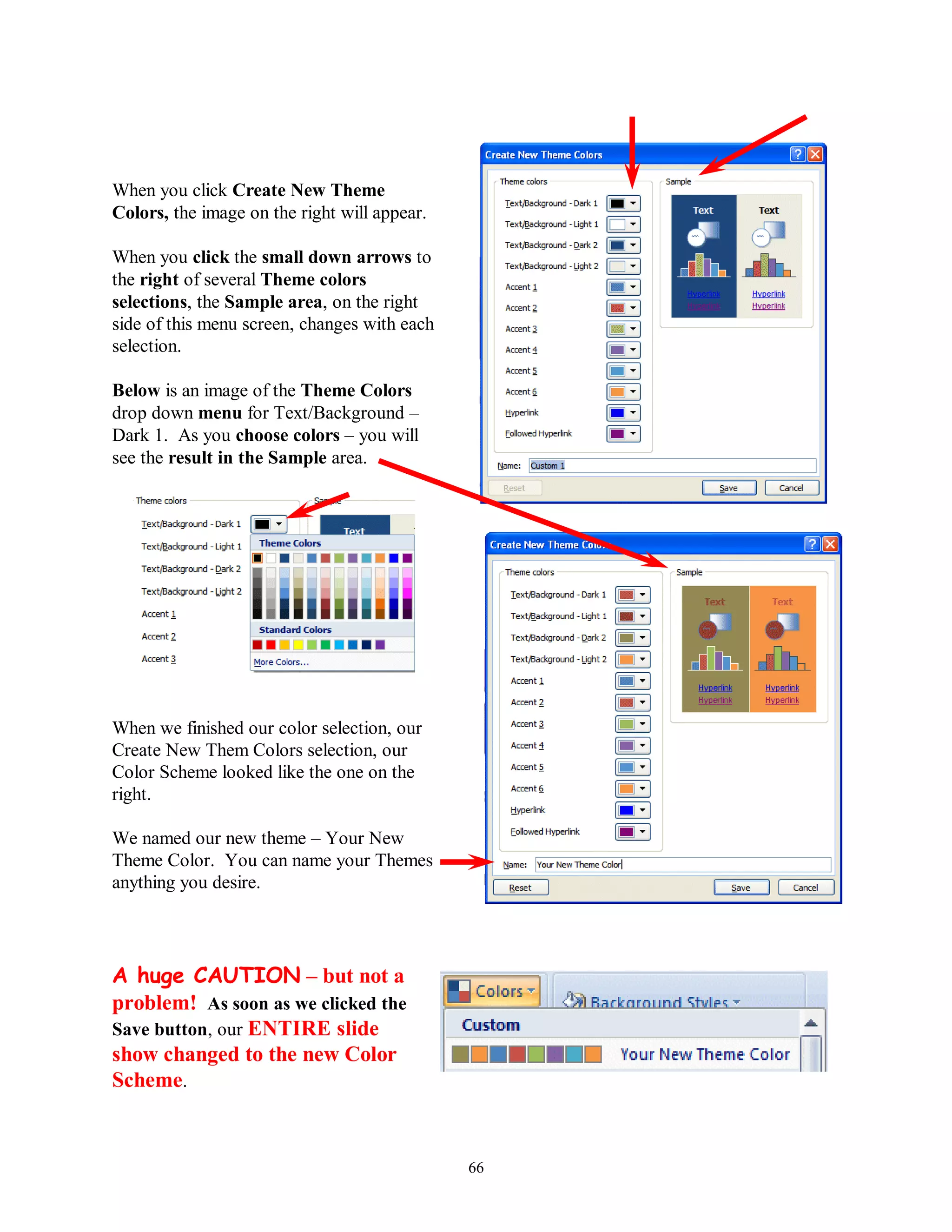 When you click Create New Theme
Colors, the image on the right will appear.

When you click the small down arrows to
the right of several Theme colors
selections, the Sample area, on the right
side of this menu screen, changes with each
selection.

Below is an image of the Theme Colors
drop down menu for Text/Background –
Dark 1. As you choose colors – you will
see the result in the Sample area.




When we finished our color selection, our
Create New Them Colors selection, our
Color Scheme looked like the one on the
right.

We named our new theme – Your New
Theme Color. You can name your Themes
anything you desire.




A huge CAUTION – but not a
problem! As soon as we clicked the
Save button, our ENTIRE slide
show changed to the new Color
Scheme.


                                              66
 