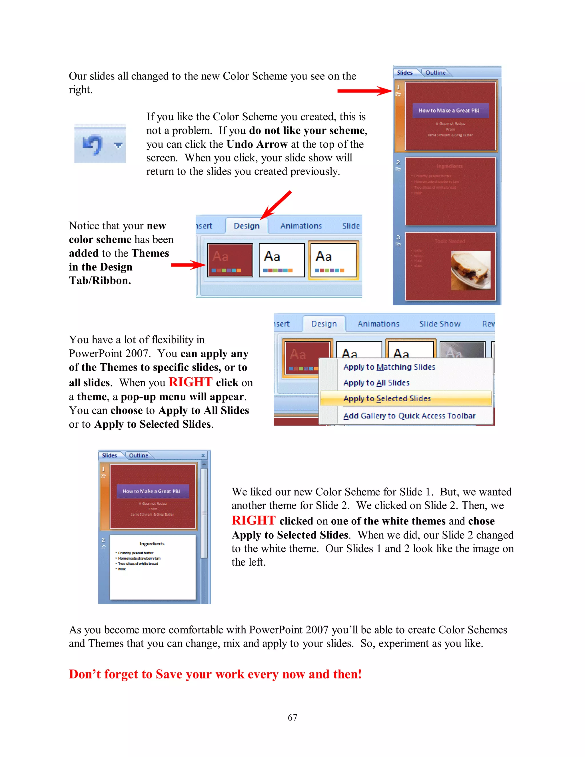 Our slides all changed to the new Color Scheme you see on the
right.

                If you like the Color Scheme you created, this is
                not a problem. If you do not like your scheme,
                you can click the Undo Arrow at the top of the
                screen. When you click, your slide show will
                return to the slides you created previously.



Notice that your new
color scheme has been
added to the Themes
in the Design
Tab/Ribbon.




You have a lot of flexibility in
PowerPoint 2007. You can apply any
of the Themes to specific slides, or to
all slides. When you RIGHT click on
a theme, a pop-up menu will appear.
You can choose to Apply to All Slides
or to Apply to Selected Slides.




                                  We liked our new Color Scheme for Slide 1. But, we wanted
                                  another theme for Slide 2. We clicked on Slide 2. Then, we
                                  RIGHT clicked on one of the white themes and chose
                                  Apply to Selected Slides. When we did, our Slide 2 changed
                                  to the white theme. Our Slides 1 and 2 look like the image on
                                  the left.




As you become more comfortable with PowerPoint 2007 you’ll be able to create Color Schemes
and Themes that you can change, mix and apply to your slides. So, experiment as you like.

Don‟t forget to Save your work every now and then!


                                               67
 