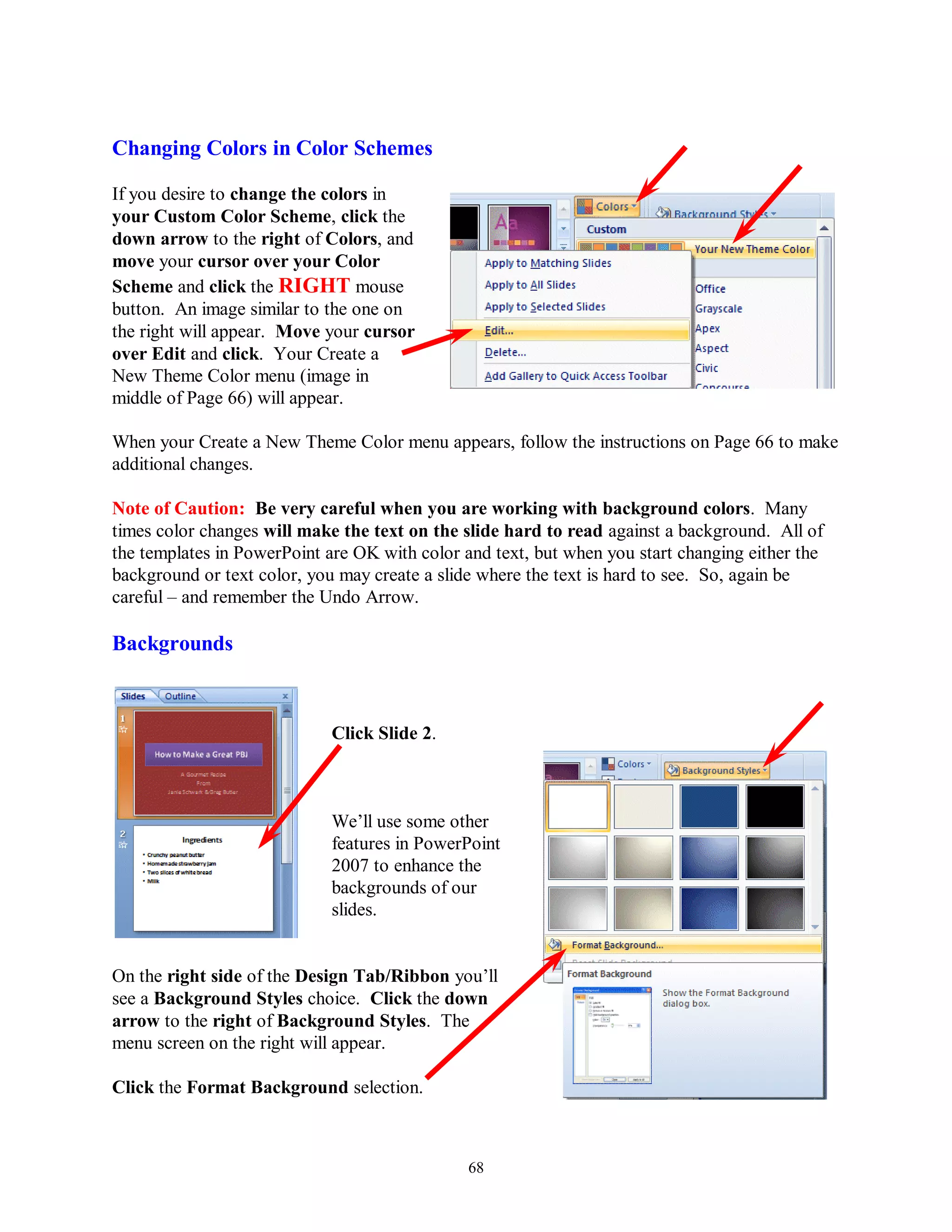 Changing Colors in Color Schemes

If you desire to change the colors in
your Custom Color Scheme, click the
down arrow to the right of Colors, and
move your cursor over your Color
Scheme and click the RIGHT mouse
button. An image similar to the one on
the right will appear. Move your cursor
over Edit and click. Your Create a
New Theme Color menu (image in
middle of Page 66) will appear.

When your Create a New Theme Color menu appears, follow the instructions on Page 66 to make
additional changes.

Note of Caution: Be very careful when you are working with background colors. Many
times color changes will make the text on the slide hard to read against a background. All of
the templates in PowerPoint are OK with color and text, but when you start changing either the
background or text color, you may create a slide where the text is hard to see. So, again be
careful – and remember the Undo Arrow.

Backgrounds



                             Click Slide 2.



                             We’ll use some other
                             features in PowerPoint
                             2007 to enhance the
                             backgrounds of our
                             slides.


On the right side of the Design Tab/Ribbon you’ll
see a Background Styles choice. Click the down
arrow to the right of Background Styles. The
menu screen on the right will appear.

Click the Format Background selection.



                                               68
 