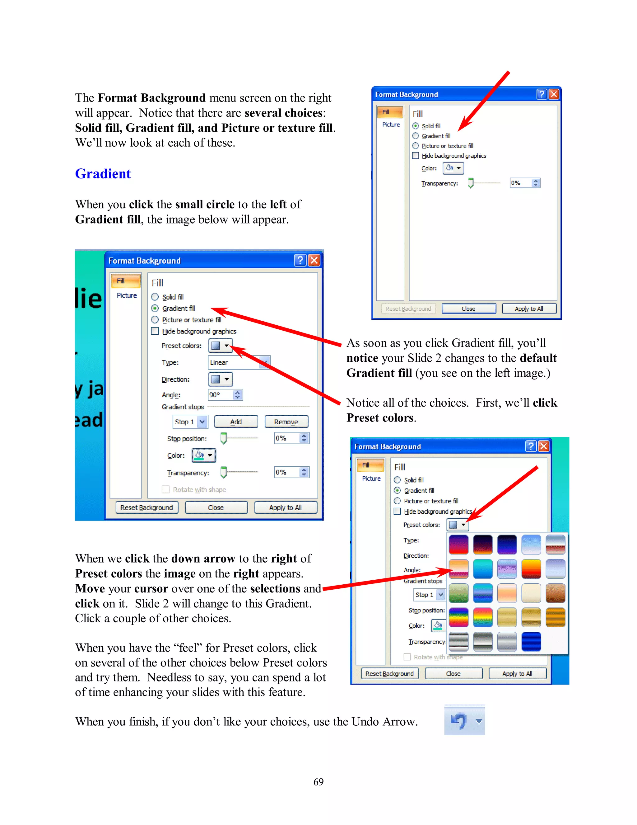 The Format Background menu screen on the right
will appear. Notice that there are several choices:
Solid fill, Gradient fill, and Picture or texture fill.
We’ll now look at each of these.

Gradient

When you click the small circle to the left of
Gradient fill, the image below will appear.




                                                          As soon as you click Gradient fill, you’ll
                                                          notice your Slide 2 changes to the default
                                                          Gradient fill (you see on the left image.)

                                                          Notice all of the choices. First, we’ll click
                                                          Preset colors.




When we click the down arrow to the right of
Preset colors the image on the right appears.
Move your cursor over one of the selections and
click on it. Slide 2 will change to this Gradient.
Click a couple of other choices.

When you have the “feel” for Preset colors, click
on several of the other choices below Preset colors
and try them. Needless to say, you can spend a lot
of time enhancing your slides with this feature.

When you finish, if you don’t like your choices, use the Undo Arrow.



                                                  69
 