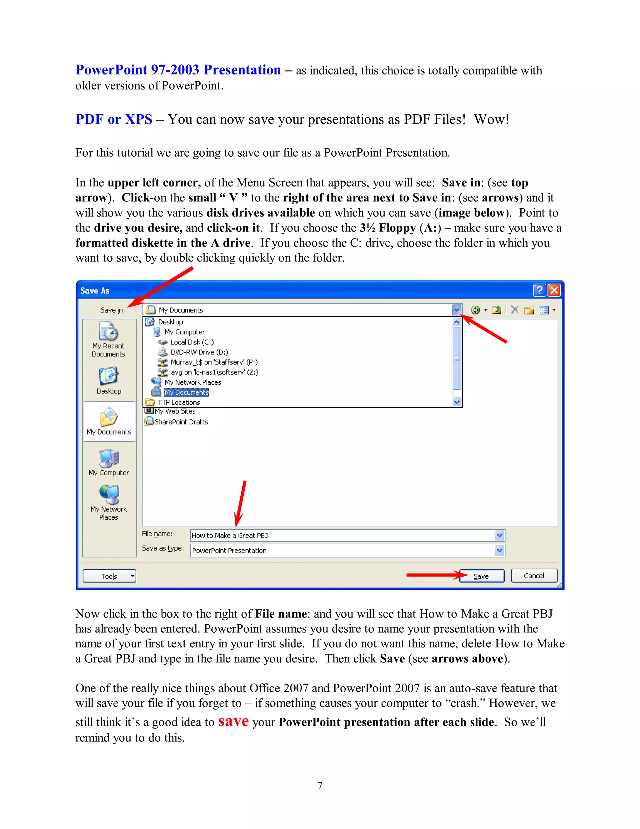 PowerPoint 97-2003 Presentation – as indicated, this choice is totally compatible with
older versions of PowerPoint.

PDF or XPS – You can now save your presentations as PDF Files! Wow!

For this tutorial we are going to save our file as a PowerPoint Presentation.

In the upper left corner, of the Menu Screen that appears, you will see: Save in: (see top
arrow). Click-on the small “ V ” to the right of the area next to Save in: (see arrows) and it
will show you the various disk drives available on which you can save (image below). Point to
the drive you desire, and click-on it. If you choose the 3½ Floppy (A:) – make sure you have a
formatted diskette in the A drive. If you choose the C: drive, choose the folder in which you
want to save, by double clicking quickly on the folder.




Now click in the box to the right of File name: and you will see that How to Make a Great PBJ
has already been entered. PowerPoint assumes you desire to name your presentation with the
name of your first text entry in your first slide. If you do not want this name, delete How to Make
a Great PBJ and type in the file name you desire. Then click Save (see arrows above).

One of the really nice things about Office 2007 and PowerPoint 2007 is an auto-save feature that
will save your file if you forget to – if something causes your computer to “crash.” However, we
still think it’s a good idea to save your PowerPoint presentation after each slide. So we’ll
remind you to do this.


                                                 7
 