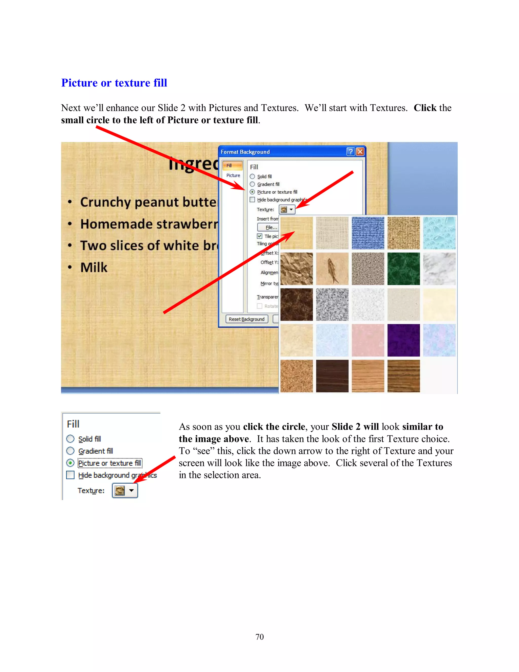 Picture or texture fill

Next we’ll enhance our Slide 2 with Pictures and Textures. We’ll start with Textures. Click the
small circle to the left of Picture or texture fill.




                            As soon as you click the circle, your Slide 2 will look similar to
                            the image above. It has taken the look of the first Texture choice.
                            To “see” this, click the down arrow to the right of Texture and your
                            screen will look like the image above. Click several of the Textures
                            in the selection area.




                                               70
 