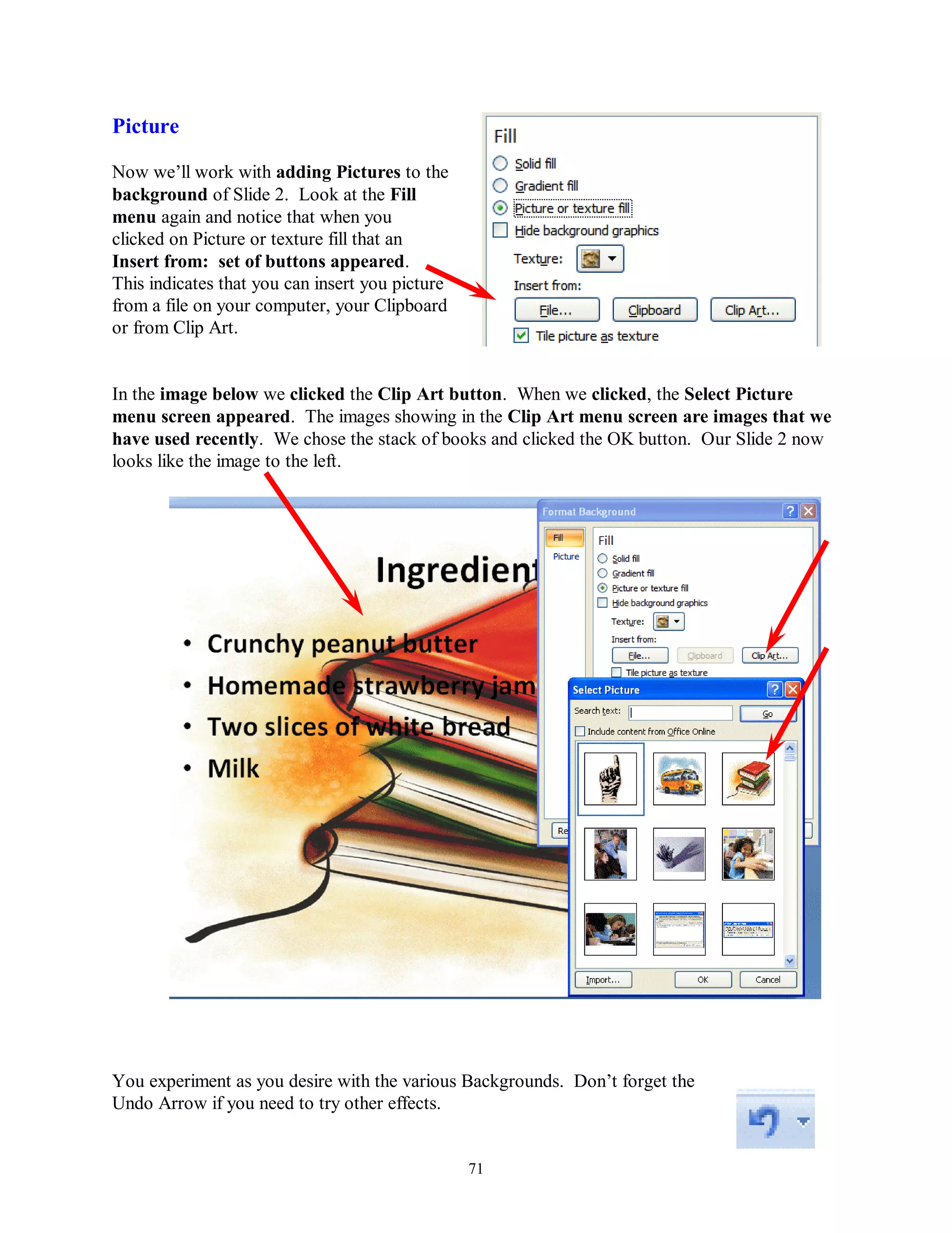 Picture

Now we’ll work with adding Pictures to the
background of Slide 2. Look at the Fill
menu again and notice that when you
clicked on Picture or texture fill that an
Insert from: set of buttons appeared.
This indicates that you can insert you picture
from a file on your computer, your Clipboard
or from Clip Art.


In the image below we clicked the Clip Art button. When we clicked, the Select Picture
menu screen appeared. The images showing in the Clip Art menu screen are images that we
have used recently. We chose the stack of books and clicked the OK button. Our Slide 2 now
looks like the image to the left.




You experiment as you desire with the various Backgrounds. Don’t forget the
Undo Arrow if you need to try other effects.


                                                 71
 