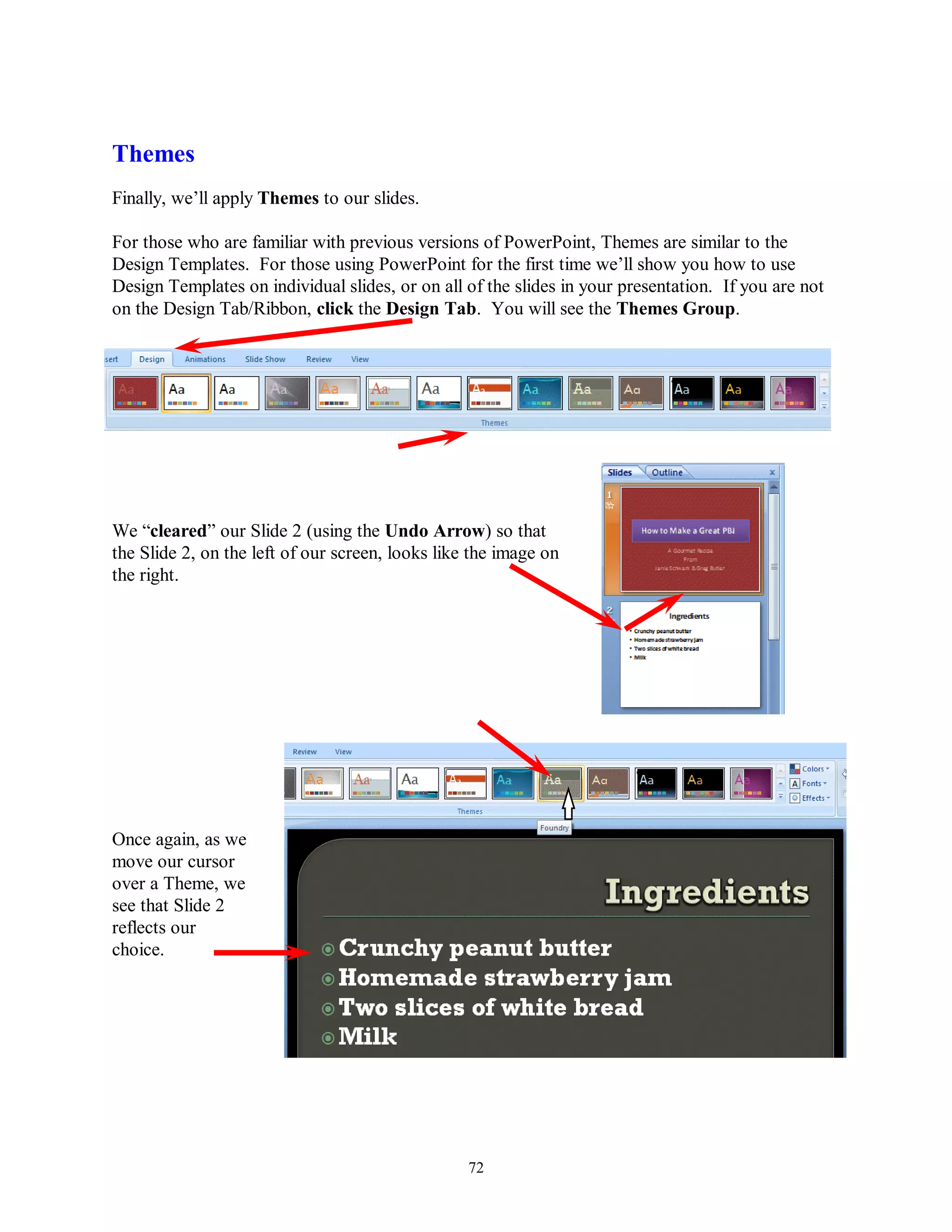 Themes
Finally, we’ll apply Themes to our slides.

For those who are familiar with previous versions of PowerPoint, Themes are similar to the
Design Templates. For those using PowerPoint for the first time we’ll show you how to use
Design Templates on individual slides, or on all of the slides in your presentation. If you are not
on the Design Tab/Ribbon, click the Design Tab. You will see the Themes Group.




We “cleared” our Slide 2 (using the Undo Arrow) so that
the Slide 2, on the left of our screen, looks like the image on
the right.




Once again, as we
move our cursor
over a Theme, we
see that Slide 2
reflects our
choice.




                                                  72
 