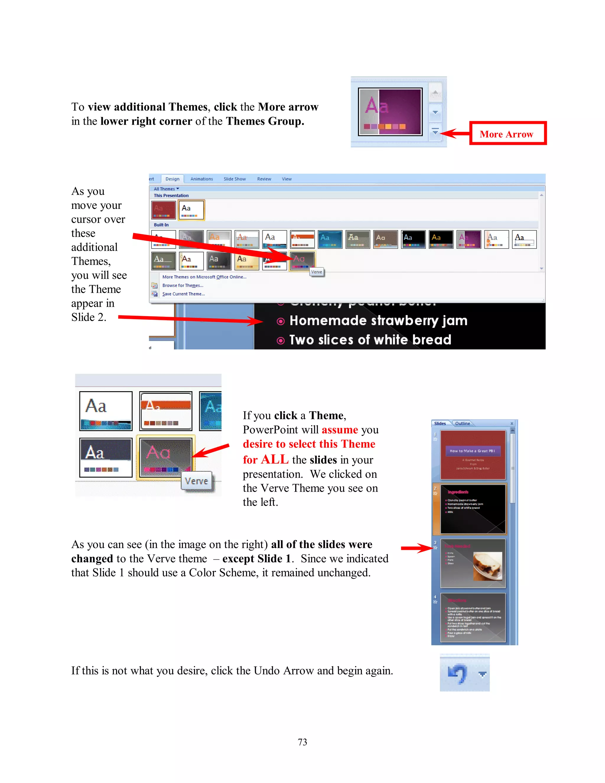 To view additional Themes, click the More arrow
in the lower right corner of the Themes Group.
                                                                        More Arrow




As you
move your
cursor over
these
additional
Themes,
you will see
the Theme
appear in
Slide 2.




                                    If you click a Theme,
                                    PowerPoint will assume you
                                    desire to select this Theme
                                    for ALL the slides in your
                                    presentation. We clicked on
                                    the Verve Theme you see on
                                    the left.


As you can see (in the image on the right) all of the slides were
changed to the Verve theme – except Slide 1. Since we indicated
that Slide 1 should use a Color Scheme, it remained unchanged.




If this is not what you desire, click the Undo Arrow and begin again.




                                                73
 