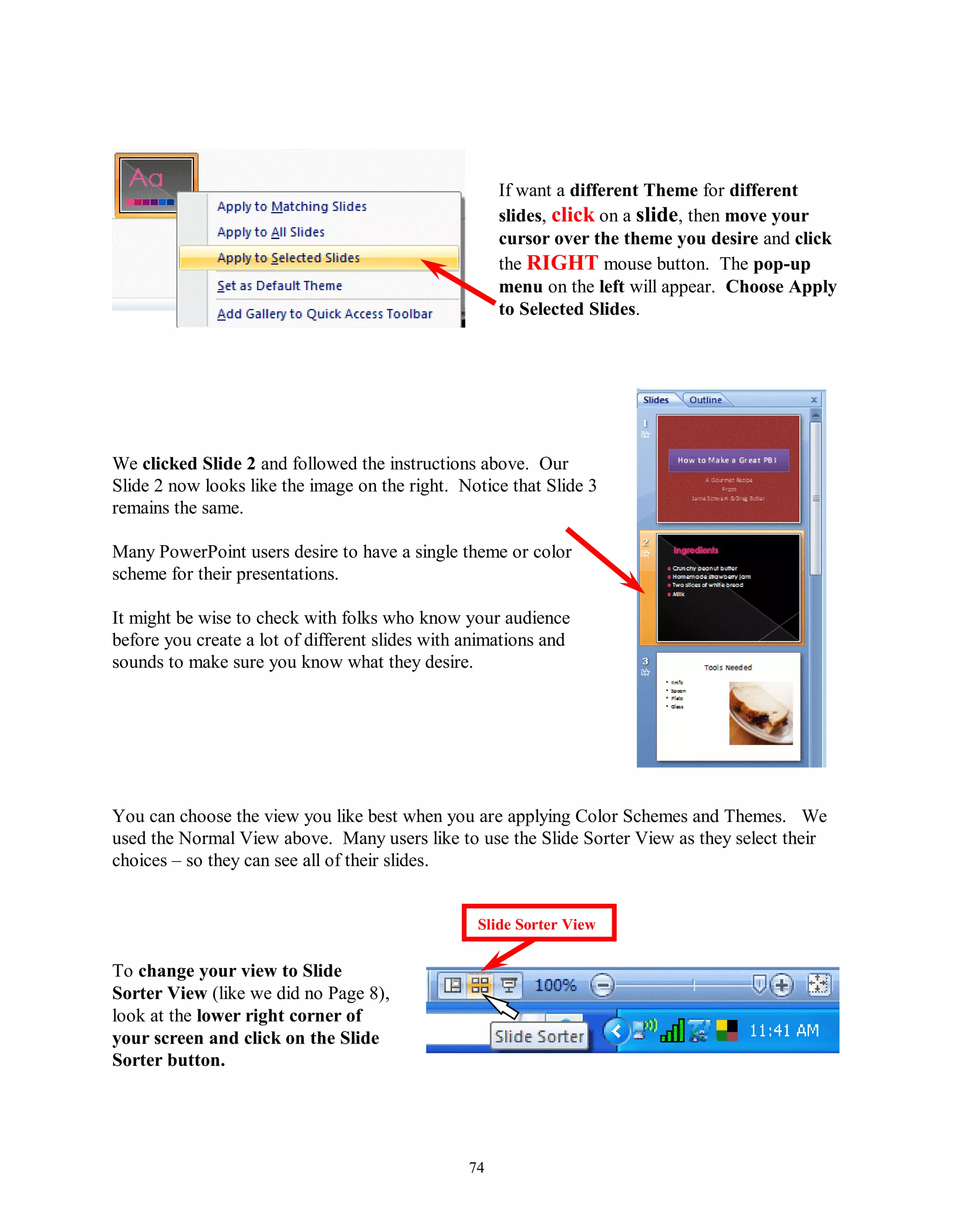 If want a different Theme for different
                                                      slides, click on a slide, then move your
                                                      cursor over the theme you desire and click
                                                      the RIGHT mouse button. The pop-up
                                                      menu on the left will appear. Choose Apply
                                                      to Selected Slides.




We clicked Slide 2 and followed the instructions above. Our
Slide 2 now looks like the image on the right. Notice that Slide 3
remains the same.

Many PowerPoint users desire to have a single theme or color
scheme for their presentations.

It might be wise to check with folks who know your audience
before you create a lot of different slides with animations and
sounds to make sure you know what they desire.




You can choose the view you like best when you are applying Color Schemes and Themes. We
used the Normal View above. Many users like to use the Slide Sorter View as they select their
choices – so they can see all of their slides.


                                                  Slide Sorter View


To change your view to Slide
Sorter View (like we did no Page 8),
look at the lower right corner of
your screen and click on the Slide
Sorter button.




                                                 74
 