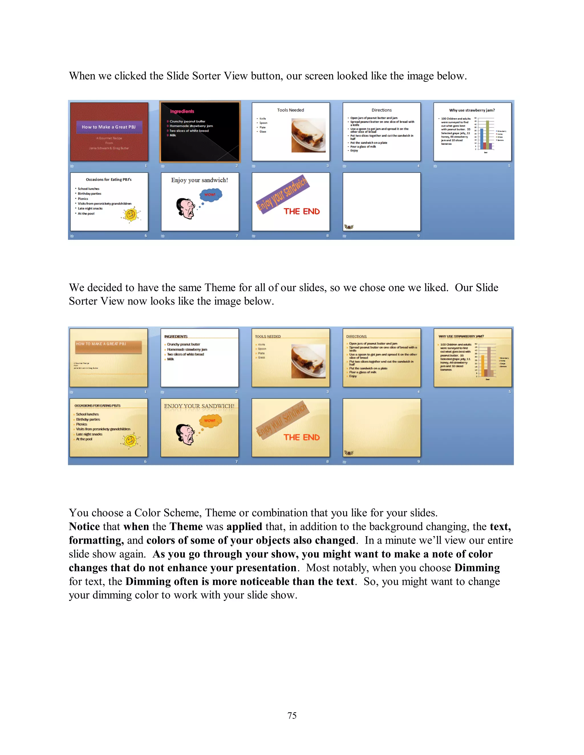 When we clicked the Slide Sorter View button, our screen looked like the image below.




We decided to have the same Theme for all of our slides, so we chose one we liked. Our Slide
Sorter View now looks like the image below.




You choose a Color Scheme, Theme or combination that you like for your slides.
Notice that when the Theme was applied that, in addition to the background changing, the text,
formatting, and colors of some of your objects also changed. In a minute we’ll view our entire
slide show again. As you go through your show, you might want to make a note of color
changes that do not enhance your presentation. Most notably, when you choose Dimming
for text, the Dimming often is more noticeable than the text. So, you might want to change
your dimming color to work with your slide show.




                                              75
 