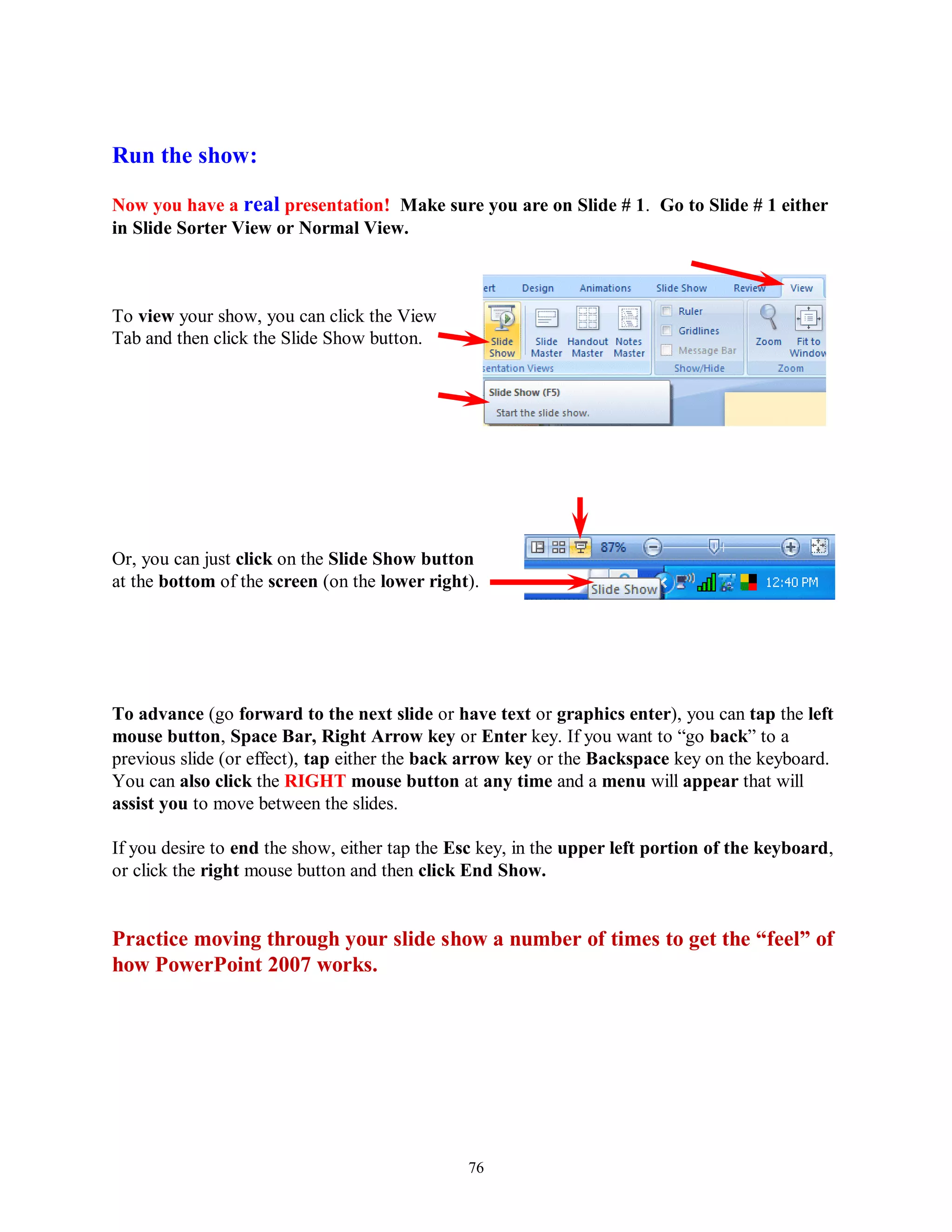 Run the show:

Now you have a real presentation! Make sure you are on Slide # 1. Go to Slide # 1 either
in Slide Sorter View or Normal View.



To view your show, you can click the View
Tab and then click the Slide Show button.




Or, you can just click on the Slide Show button
at the bottom of the screen (on the lower right).




To advance (go forward to the next slide or have text or graphics enter), you can tap the left
mouse button, Space Bar, Right Arrow key or Enter key. If you want to “go back” to a
previous slide (or effect), tap either the back arrow key or the Backspace key on the keyboard.
You can also click the RIGHT mouse button at any time and a menu will appear that will
assist you to move between the slides.

If you desire to end the show, either tap the Esc key, in the upper left portion of the keyboard,
or click the right mouse button and then click End Show.


Practice moving through your slide show a number of times to get the “feel” of
how PowerPoint 2007 works.




                                               76
 