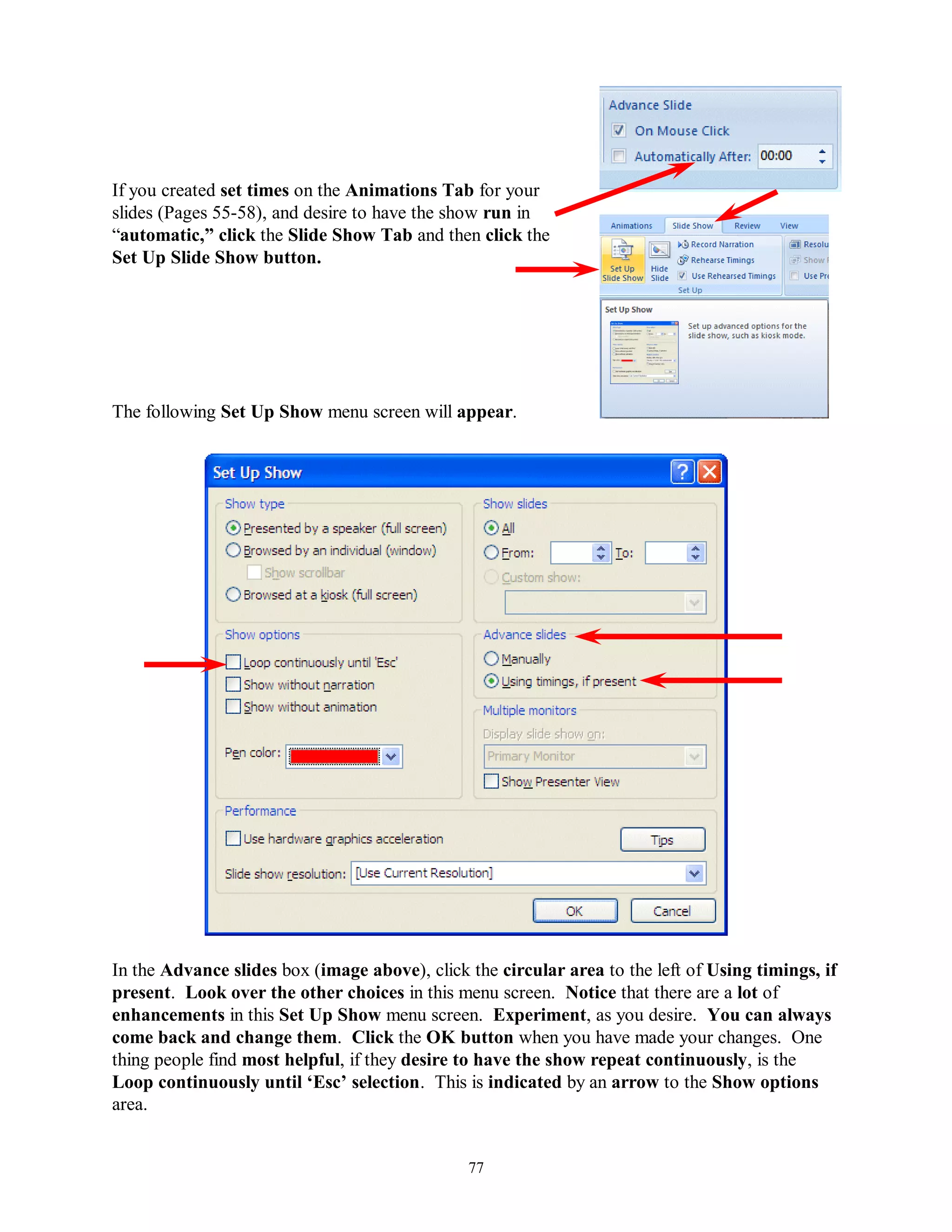 If you created set times on the Animations Tab for your
slides (Pages 55-58), and desire to have the show run in
“automatic,” click the Slide Show Tab and then click the
Set Up Slide Show button.




The following Set Up Show menu screen will appear.




In the Advance slides box (image above), click the circular area to the left of Using timings, if
present. Look over the other choices in this menu screen. Notice that there are a lot of
enhancements in this Set Up Show menu screen. Experiment, as you desire. You can always
come back and change them. Click the OK button when you have made your changes. One
thing people find most helpful, if they desire to have the show repeat continuously, is the
Loop continuously until „Esc‟ selection. This is indicated by an arrow to the Show options
area.


                                               77
 