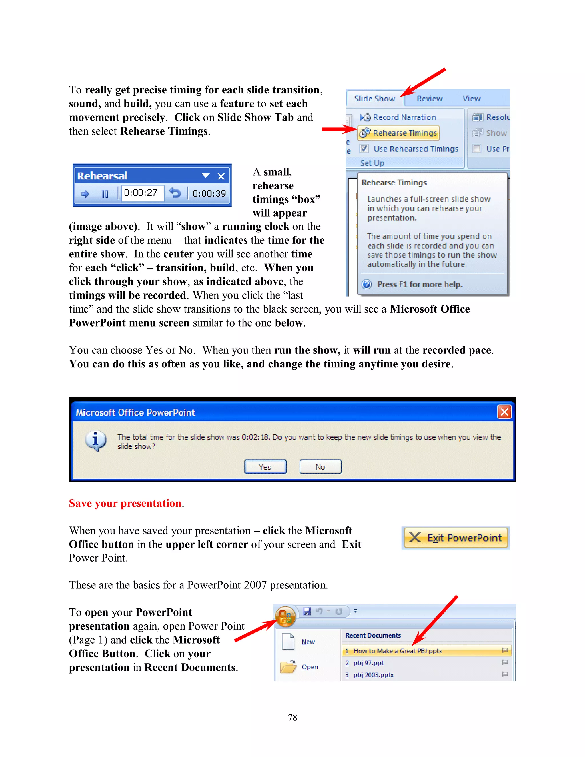 To really get precise timing for each slide transition,
sound, and build, you can use a feature to set each
movement precisely. Click on Slide Show Tab and
then select Rehearse Timings.


                                          A small,
                                          rehearse
                                          timings “box”
                                          will appear
(image above). It will “show” a running clock on the
right side of the menu – that indicates the time for the
entire show. In the center you will see another time
for each “click” – transition, build, etc. When you
click through your show, as indicated above, the
timings will be recorded. When you click the “last
time” and the slide show transitions to the black screen, you will see a Microsoft Office
PowerPoint menu screen similar to the one below.

You can choose Yes or No. When you then run the show, it will run at the recorded pace.
You can do this as often as you like, and change the timing anytime you desire.




Save your presentation.

When you have saved your presentation – click the Microsoft
Office button in the upper left corner of your screen and Exit
Power Point.

These are the basics for a PowerPoint 2007 presentation.

To open your PowerPoint
presentation again, open Power Point
(Page 1) and click the Microsoft
Office Button. Click on your
presentation in Recent Documents.



                                                78
 