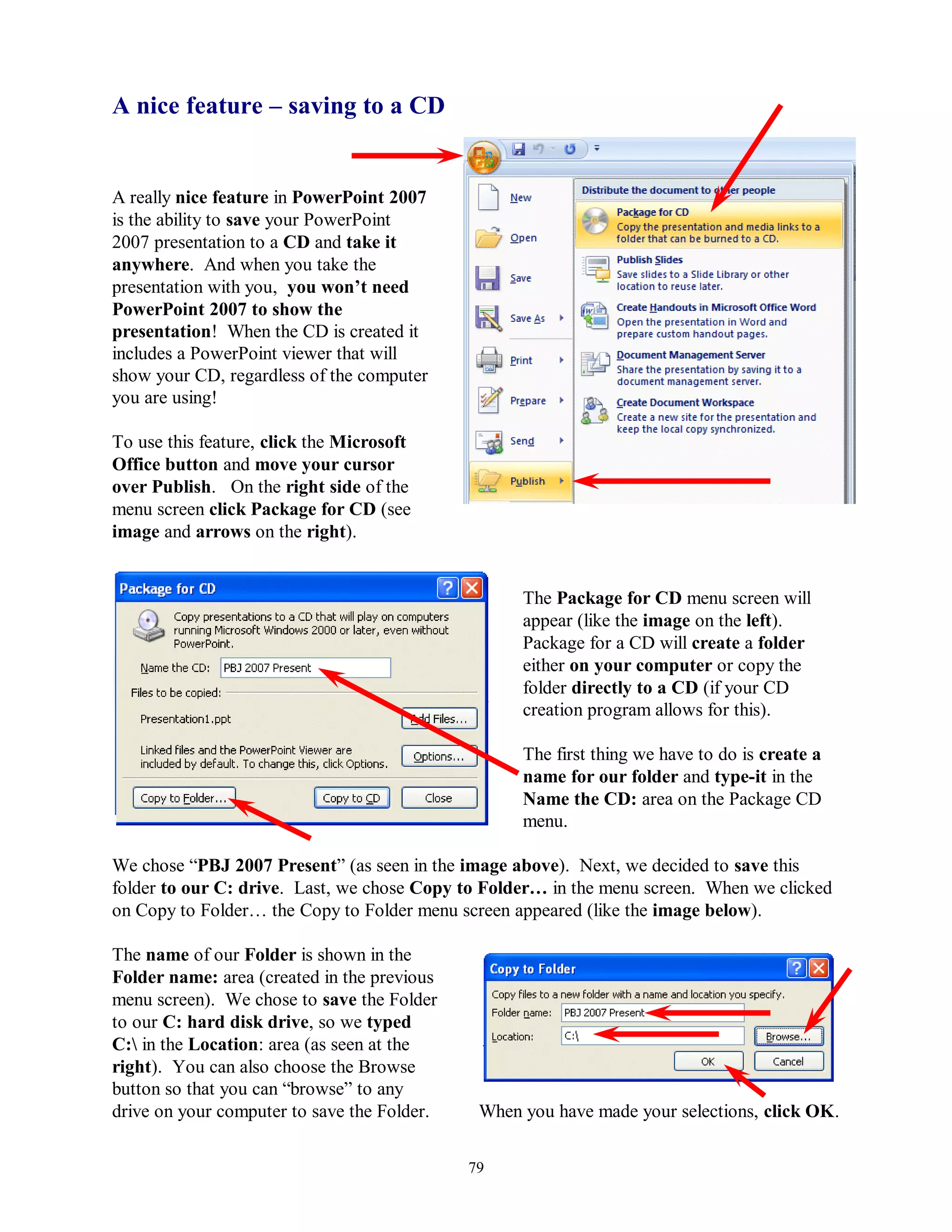 A nice feature – saving to a CD


A really nice feature in PowerPoint 2007
is the ability to save your PowerPoint
2007 presentation to a CD and take it
anywhere. And when you take the
presentation with you, you won‟t need
PowerPoint 2007 to show the
presentation! When the CD is created it
includes a PowerPoint viewer that will
show your CD, regardless of the computer
you are using!

To use this feature, click the Microsoft
Office button and move your cursor
over Publish. On the right side of the
menu screen click Package for CD (see
image and arrows on the right).


                                                   The Package for CD menu screen will
                                                   appear (like the image on the left).
                                                   Package for a CD will create a folder
                                                   either on your computer or copy the
                                                   folder directly to a CD (if your CD
                                                   creation program allows for this).

                                                   The first thing we have to do is create a
                                                   name for our folder and type-it in the
                                                   Name the CD: area on the Package CD
                                                   menu.

We chose “PBJ 2007 Present” (as seen in the image above). Next, we decided to save this
folder to our C: drive. Last, we chose Copy to Folder… in the menu screen. When we clicked
on Copy to Folder… the Copy to Folder menu screen appeared (like the image below).

The name of our Folder is shown in the
Folder name: area (created in the previous
menu screen). We chose to save the Folder
to our C: hard disk drive, so we typed
C: in the Location: area (as seen at the
right). You can also choose the Browse
button so that you can “browse” to any
drive on your computer to save the Folder.    When you have made your selections, click OK.

                                             79
 
