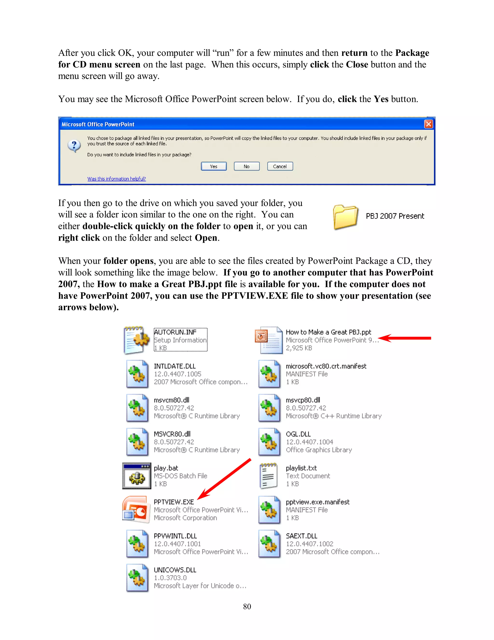 After you click OK, your computer will “run” for a few minutes and then return to the Package
for CD menu screen on the last page. When this occurs, simply click the Close button and the
menu screen will go away.

You may see the Microsoft Office PowerPoint screen below. If you do, click the Yes button.




If you then go to the drive on which you saved your folder, you
will see a folder icon similar to the one on the right. You can
either double-click quickly on the folder to open it, or you can
right click on the folder and select Open.

When your folder opens, you are able to see the files created by PowerPoint Package a CD, they
will look something like the image below. If you go to another computer that has PowerPoint
2007, the How to make a Great PBJ.ppt file is available for you. If the computer does not
have PowerPoint 2007, you can use the PPTVIEW.EXE file to show your presentation (see
arrows below).




                                               80
 