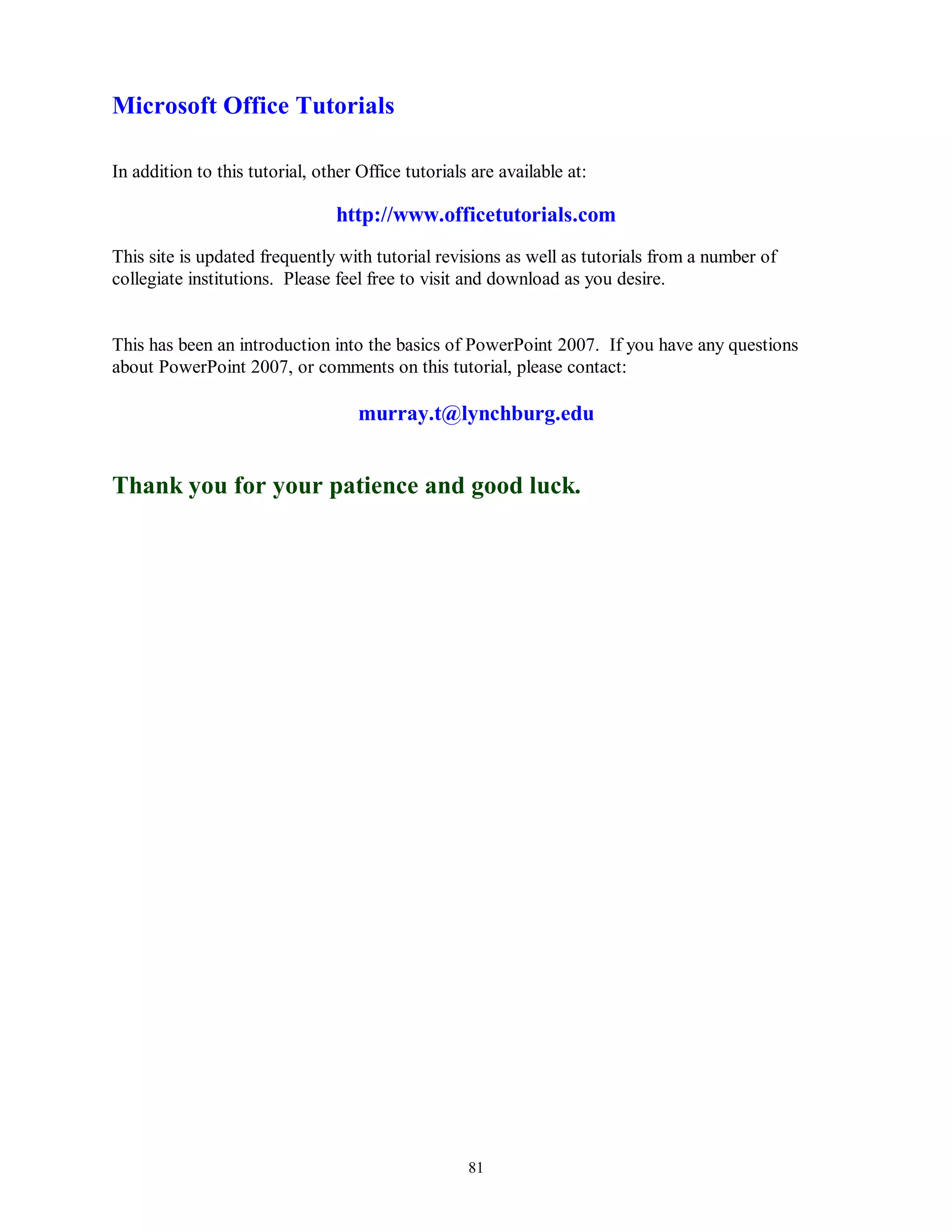 Microsoft Office Tutorials

In addition to this tutorial, other Office tutorials are available at:

                                 http://www.officetutorials.com
This site is updated frequently with tutorial revisions as well as tutorials from a number of
collegiate institutions. Please feel free to visit and download as you desire.


This has been an introduction into the basics of PowerPoint 2007. If you have any questions
about PowerPoint 2007, or comments on this tutorial, please contact:

                                    murray.t@lynchburg.edu


Thank you for your patience and good luck.




                                                    81
 