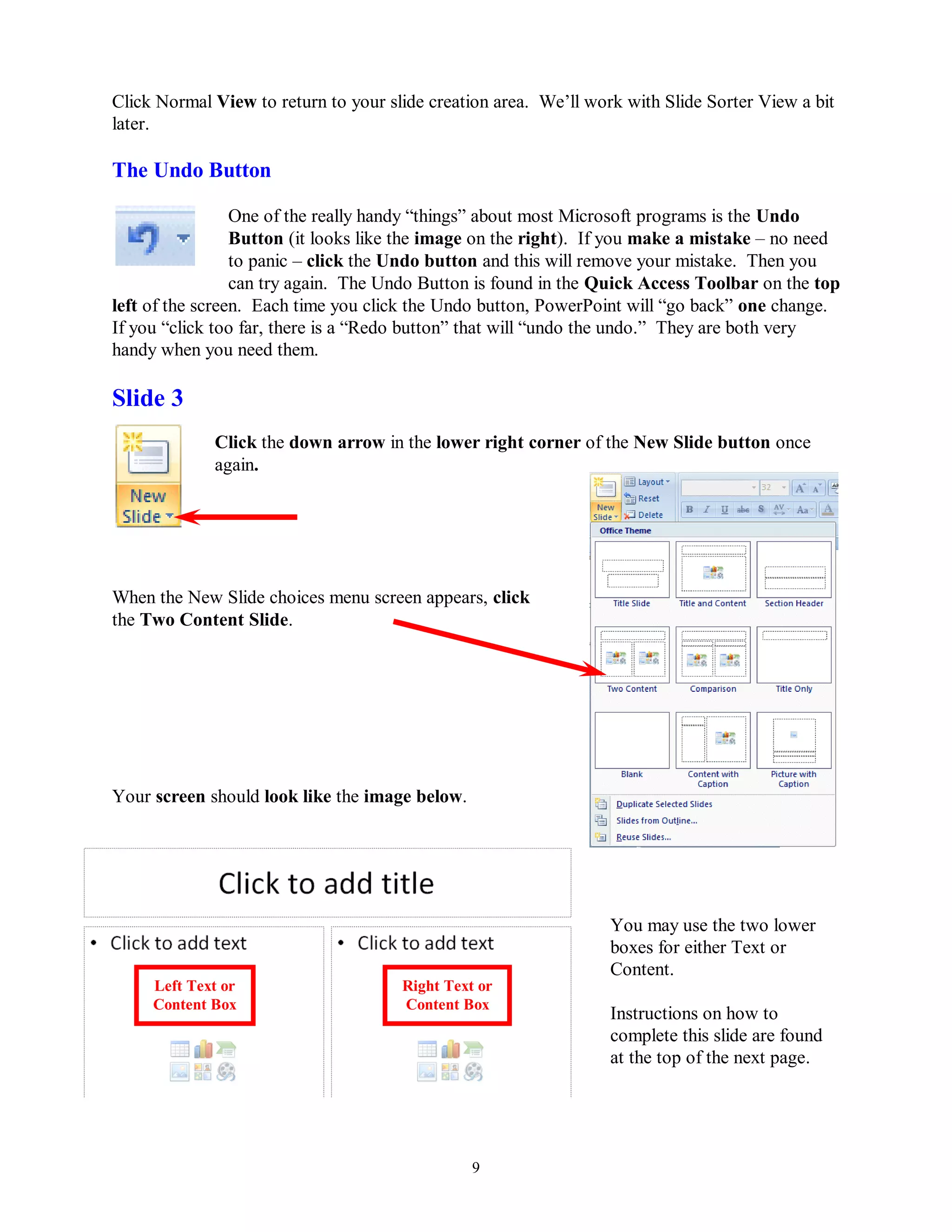 Click Normal View to return to your slide creation area. We’ll work with Slide Sorter View a bit
later.

The Undo Button

                 One of the really handy “things” about most Microsoft programs is the Undo
                 Button (it looks like the image on the right). If you make a mistake – no need
                 to panic – click the Undo button and this will remove your mistake. Then you
                 can try again. The Undo Button is found in the Quick Access Toolbar on the top
left of the screen. Each time you click the Undo button, PowerPoint will “go back” one change.
If you “click too far, there is a “Redo button” that will “undo the undo.” They are both very
handy when you need them.

Slide 3
             Click the down arrow in the lower right corner of the New Slide button once
             again.




When the New Slide choices menu screen appears, click
the Two Content Slide.




Your screen should look like the image below.




                                                                  You may use the two lower
                                                                  boxes for either Text or
                                                                  Content.
     Left Text or                     Right Text or
     Content Box                      Content Box
                                                                  Instructions on how to
                                                                  complete this slide are found
                                                                  at the top of the next page.




                                                9
 