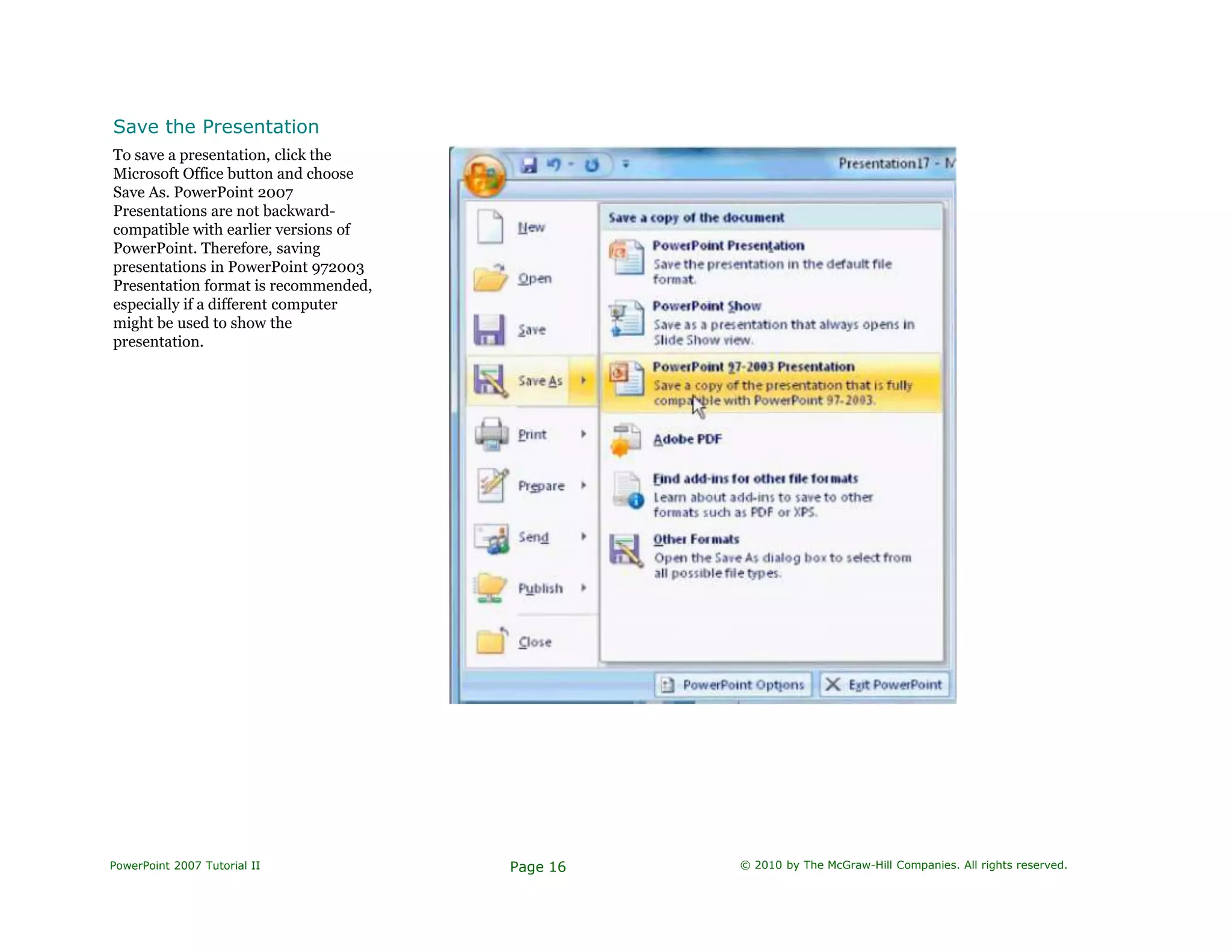 Save the Presentation
To save a presentation, click the
Microsoft Office button and choose
Save As. PowerPoint 2007
Presentations are not backward-
compatible with earlier versions of
PowerPoint. Therefore, saving
presentations in PowerPoint 972003
Presentation format is recommended,
especially if a different computer
might be used to show the
presentation.
PowerPoint 2007 Tutorial II Page 16 © 2010 by The McGraw-Hill Companies. All rights reserved.
 