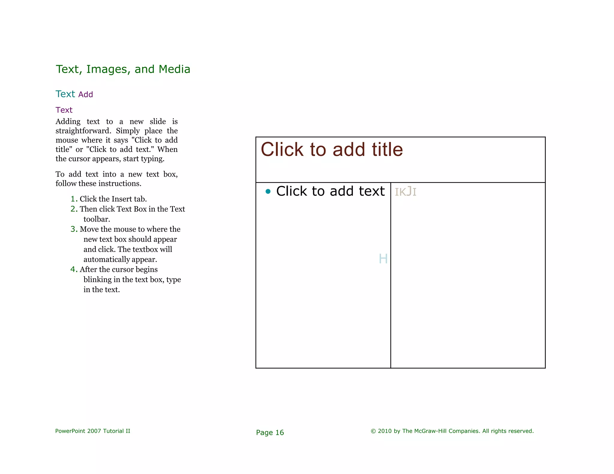 Text, Images, and Media
Text Add
Text
Adding text to a new slide is
straightforward. Simply place the
mouse where it says "Click to add
title" or "Click to add text." When
the cursor appears, start typing.
To add text into a new text box,
follow these instructions.
1. Click the Insert tab.
2. Then click Text Box in the Text
toolbar.
3. Move the mouse to where the
new text box should appear
and click. The textbox will
automatically appear.
4. After the cursor begins
blinking in the text box, type
in the text.
Click to add title
• Click to add text
H
IKJI
PowerPoint 2007 Tutorial II Page 16 © 2010 by The McGraw-Hill Companies. All rights reserved.
 