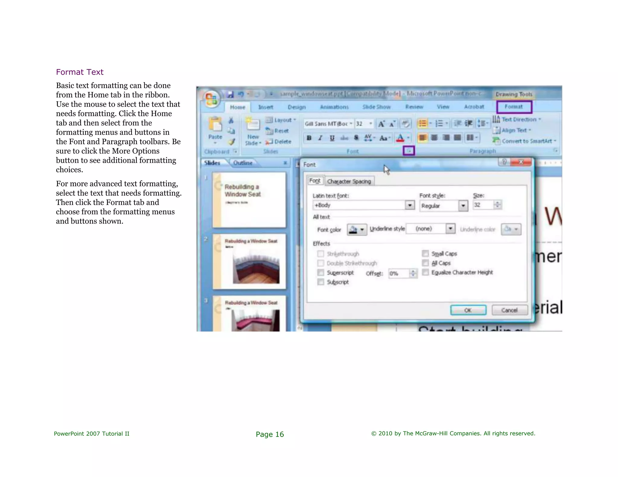 Format Text
Basic text formatting can be done
from the Home tab in the ribbon.
Use the mouse to select the text that
needs formatting. Click the Home
tab and then select from the
formatting menus and buttons in
the Font and Paragraph toolbars. Be
sure to click the More Options
button to see additional formatting
choices.
For more advanced text formatting,
select the text that needs formatting.
Then click the Format tab and
choose from the formatting menus
and buttons shown.
PowerPoint 2007 Tutorial II Page 16 © 2010 by The McGraw-Hill Companies. All rights reserved.
 